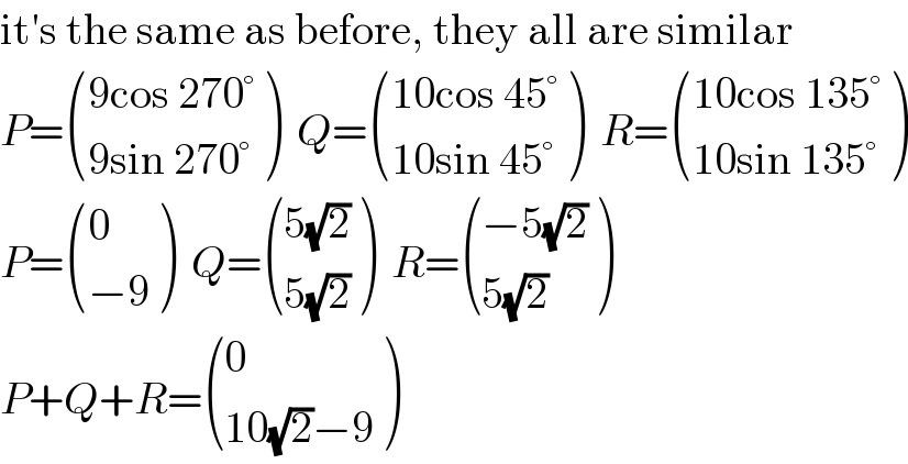 it′s the same as before, they all are similar  P= (((9cos 270°)),((9sin 270°)) )  Q= (((10cos 45°)),((10sin 45°)) )  R= (((10cos 135°)),((10sin 135°)) )  P= ((0),((−9)) )  Q= (((5(√2))),((5(√2))) )  R= (((−5(√2))),((5(√2))) )  P+Q+R= ((0),((10(√2)−9)) )  