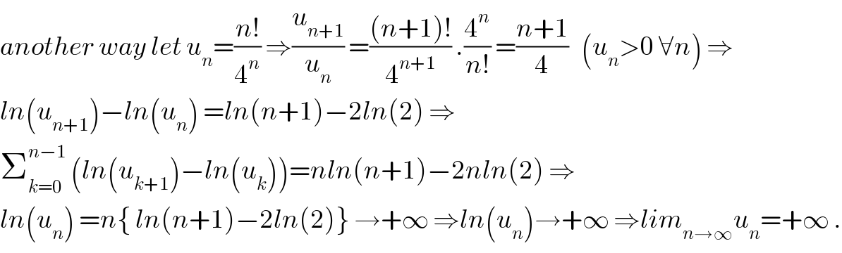 another way let u_n =((n!)/4^n ) ⇒(u_(n+1) /u_n ) =(((n+1)!)/4^(n+1) ) .(4^n /(n!)) =((n+1)/4)   (u_n >0 ∀n) ⇒  ln(u_(n+1) )−ln(u_n ) =ln(n+1)−2ln(2) ⇒  Σ_(k=0) ^(n−1)  (ln(u_(k+1) )−ln(u_k ))=nln(n+1)−2nln(2) ⇒  ln(u_n ) =n{ ln(n+1)−2ln(2)} →+∞ ⇒ln(u_n )→+∞ ⇒lim_(n→∞) u_n =+∞ .  