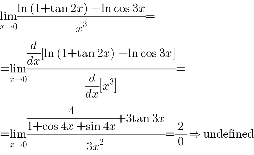 lim_(x→0) ((ln (1+tan 2x) −ln cos 3x)/x^3 )=  =lim_(x→0) (((d/dx)[ln (1+tan 2x) −ln cos 3x])/((d/dx)[x^3 ]))=  =lim_(x→0) (((4/(1+cos 4x +sin 4x))+3tan 3x)/(3x^(2 ) ))=(2/0) ⇒ undefined  