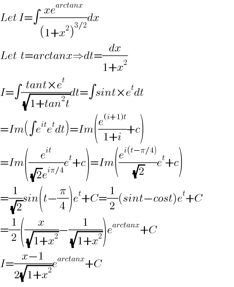 Let I=∫((xe^(arctanx) )/((1+x^2 )^(3/2) ))dx  Let  t=arctanx⇒dt=(dx/(1+x^2 ))  I=∫((tant×e^t )/(√(1+tan^2 t)))dt=∫sint×e^t dt  =Im(∫e^(it) e^t dt)=Im((e^((i+1)t) /(1+i))+c)  =Im((e^(it) /((√2)e^(iπ/4) ))e^t +c)=Im((e^(i(t−π/4)) /(√2))e^t +c)  =(1/(√2))sin(t−(π/4))e^t +C=(1/2)(sint−cost)e^t +C  =(1/2)((x/(√(1+x^2 )))−(1/(√(1+x^2 ))))e^(arctanx) +C  I=((x−1)/(2(√(1+x^2 ))))e^(arctanx) +C  