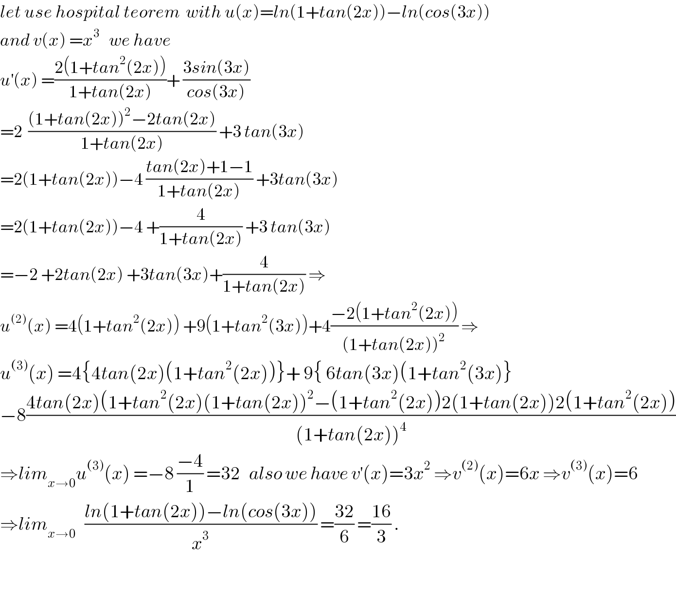 let use hospital teorem  with u(x)=ln(1+tan(2x))−ln(cos(3x))  and v(x) =x^3    we have   u^′ (x) =((2(1+tan^2 (2x)))/(1+tan(2x)))+ ((3sin(3x))/(cos(3x)))  =2  (((1+tan(2x))^2 −2tan(2x))/(1+tan(2x))) +3 tan(3x)  =2(1+tan(2x))−4 ((tan(2x)+1−1)/(1+tan(2x))) +3tan(3x)  =2(1+tan(2x))−4 +(4/(1+tan(2x))) +3 tan(3x)  =−2 +2tan(2x) +3tan(3x)+(4/(1+tan(2x))) ⇒  u^((2)) (x) =4(1+tan^2 (2x)) +9(1+tan^2 (3x))+4((−2(1+tan^2 (2x)))/((1+tan(2x))^2 )) ⇒  u^((3)) (x) =4{4tan(2x)(1+tan^2 (2x))}+ 9{ 6tan(3x)(1+tan^2 (3x)}  −8((4tan(2x)(1+tan^2 (2x)(1+tan(2x))^2 −(1+tan^2 (2x))2(1+tan(2x))2(1+tan^2 (2x)))/((1+tan(2x))^4 ))  ⇒lim_(x→0) u^((3)) (x) =−8 ((−4)/1) =32   also we have v^′ (x)=3x^2  ⇒v^((2)) (x)=6x ⇒v^((3)) (x)=6  ⇒lim_(x→0)    ((ln(1+tan(2x))−ln(cos(3x)))/x^3 ) =((32)/6) =((16)/3) .    