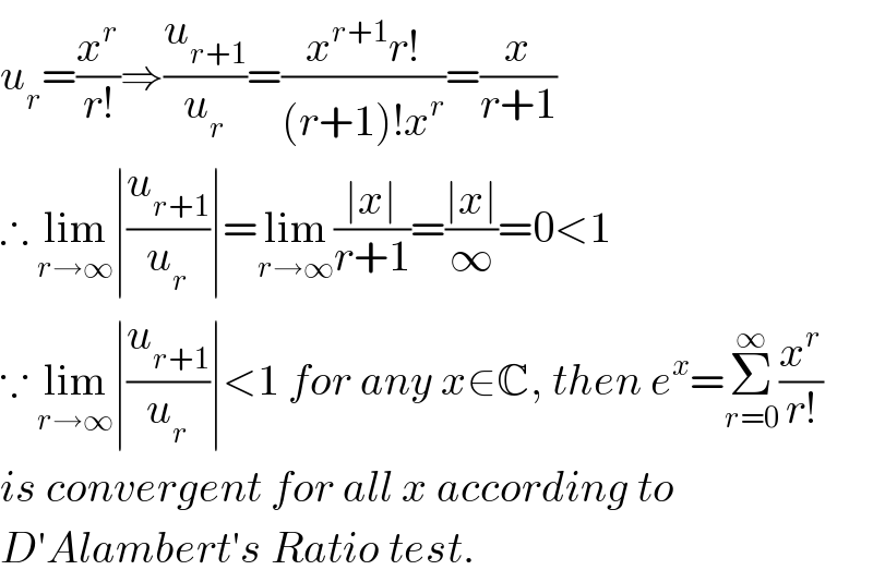 u_r =(x^r /(r!))⇒(u_(r+1) /u_r )=((x^(r+1) r!)/((r+1)!x^r ))=(x/(r+1))  ∴ lim_(r→∞) ∣(u_(r+1) /u_r )∣=lim_(r→∞) ((∣x∣)/(r+1))=((∣x∣)/∞)=0<1  ∵ lim_(r→∞) ∣(u_(r+1) /u_r )∣<1 for any x∈C, then e^x =Σ_(r=0) ^∞ (x^r /(r!))   is convergent for all x according to  D′Alambert′s Ratio test.  