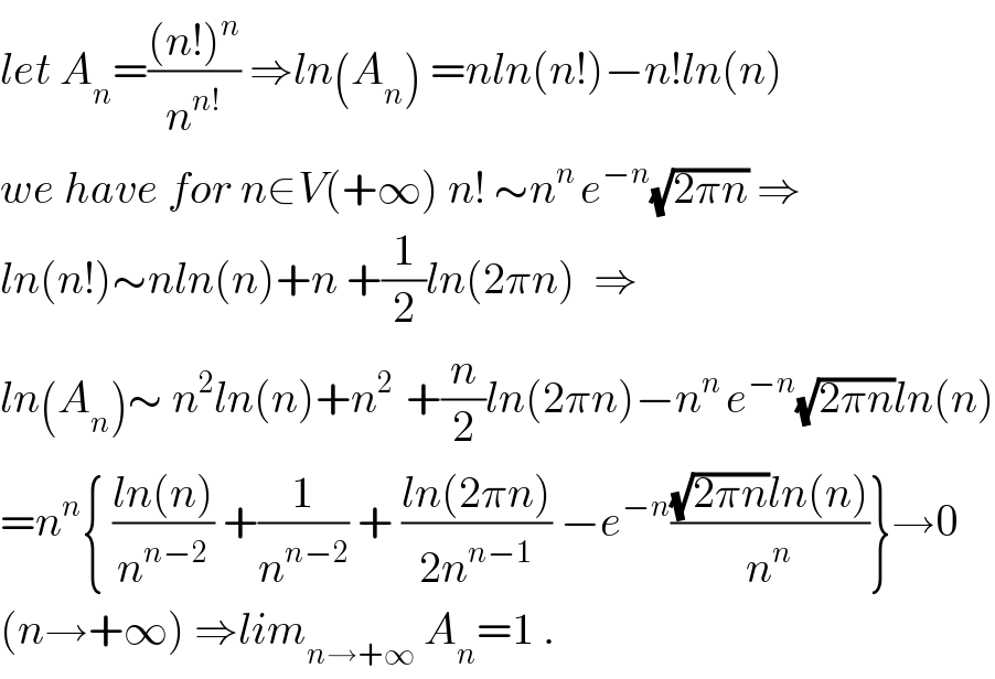 let A_n =(((n!)^n )/n^(n!) ) ⇒ln(A_n ) =nln(n!)−n!ln(n)   we have for n∈V(+∞) n! ∼n^(n ) e^(−n) (√(2πn)) ⇒  ln(n!)∼nln(n)+n +(1/2)ln(2πn)  ⇒  ln(A_n )∼ n^2 ln(n)+n^(2 )  +(n/2)ln(2πn)−n^(n ) e^(−n) (√(2πn))ln(n)  =n^n { ((ln(n))/n^(n−2) ) +(1/n^(n−2) ) + ((ln(2πn))/(2n^(n−1) )) −e^(−n) (((√(2πn))ln(n))/n^n )}→0  (n→+∞) ⇒lim_(n→+∞)  A_n =1 .  