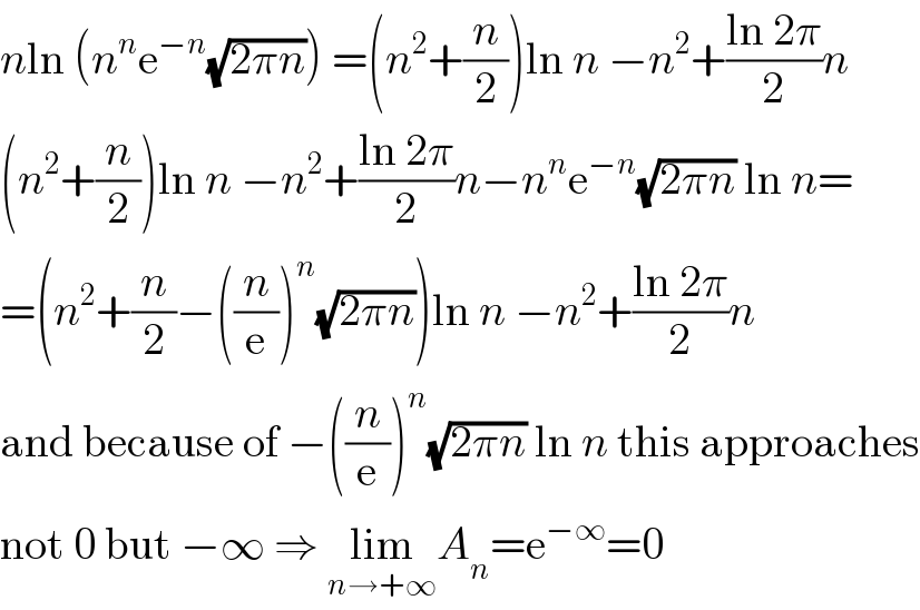 nln (n^n e^(−n) (√(2πn))) =(n^2 +(n/2))ln n −n^2 +((ln 2π)/2)n  (n^2 +(n/2))ln n −n^2 +((ln 2π)/2)n−n^n e^(−n) (√(2πn)) ln n=  =(n^2 +(n/2)−((n/e))^n (√(2πn)))ln n −n^2 +((ln 2π)/2)n  and because of −((n/e))^n (√(2πn)) ln n this approaches  not 0 but −∞ ⇒ lim_(n→+∞) A_n =e^(−∞) =0  