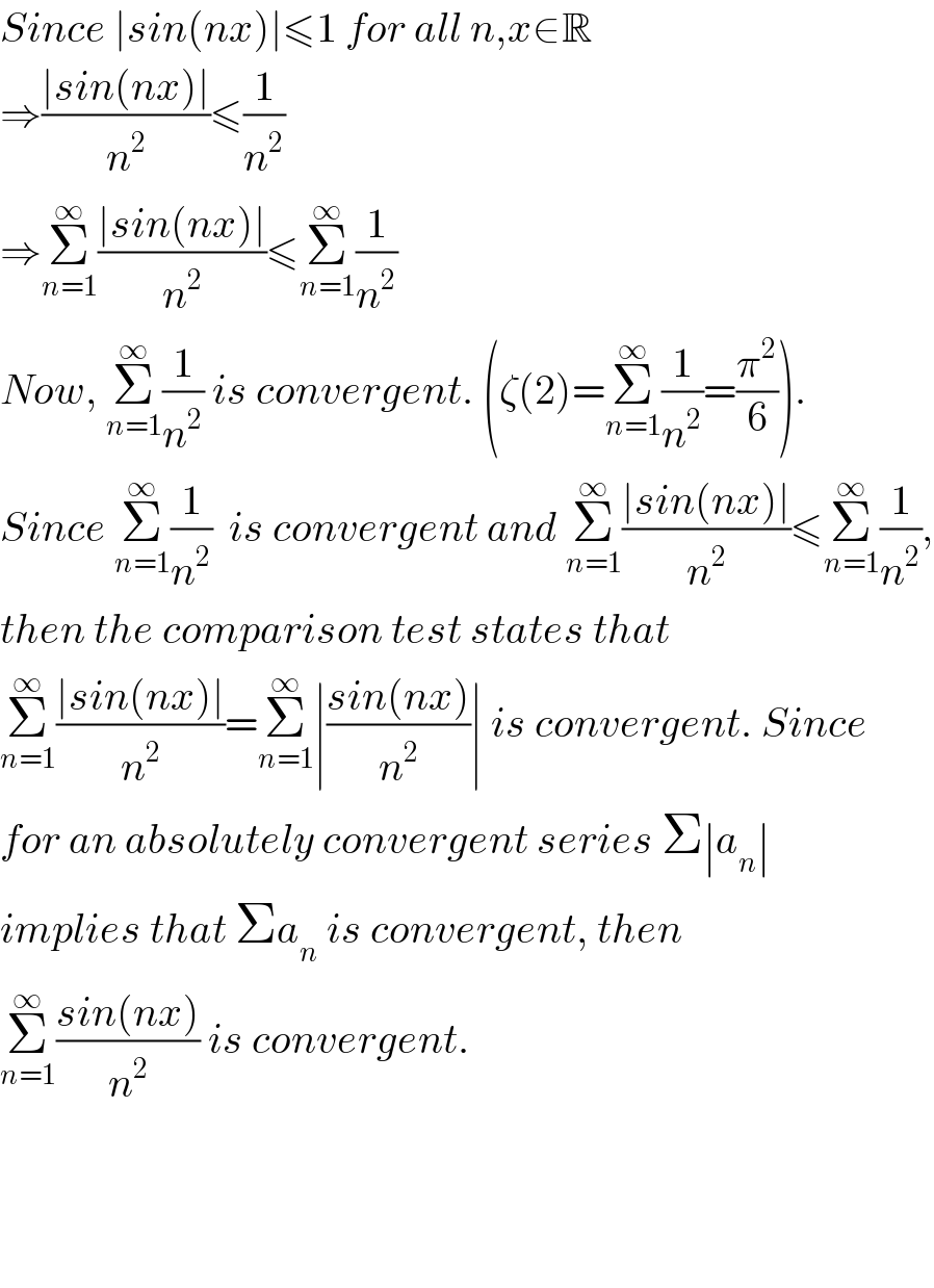 Since ∣sin(nx)∣≤1 for all n,x∈R  ⇒((∣sin(nx)∣)/n^2 )≤(1/n^2 )  ⇒Σ_(n=1) ^∞ ((∣sin(nx)∣)/n^2 )≤Σ_(n=1) ^∞ (1/n^2 )  Now, Σ_(n=1) ^∞ (1/n^2 ) is convergent. (ζ(2)=Σ_(n=1) ^∞ (1/n^2 )=(π^2 /6)).  Since Σ_(n=1) ^∞ (1/n^2 )  is convergent and Σ_(n=1) ^∞ ((∣sin(nx)∣)/n^2 )≤Σ_(n=1) ^∞ (1/n^2 ),  then the comparison test states that   Σ_(n=1) ^∞ ((∣sin(nx)∣)/n^2 )=Σ_(n=1) ^∞ ∣((sin(nx))/n^2 )∣ is convergent. Since  for an absolutely convergent series Σ∣a_n ∣  implies that Σa_n  is convergent, then  Σ_(n=1) ^∞ ((sin(nx))/n^2 ) is convergent.        