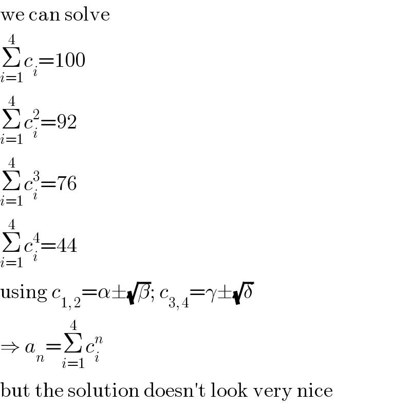 we can solve  Σ_(i=1) ^4 c_i =100  Σ_(i=1) ^4 c_i ^2 =92  Σ_(i=1) ^4 c_i ^3 =76  Σ_(i=1) ^4 c_i ^4 =44  using c_(1, 2) =α±(√β); c_(3, 4) =γ±(√δ)  ⇒ a_n =Σ_(i=1) ^4 c_i ^n   but the solution doesn′t look very nice  