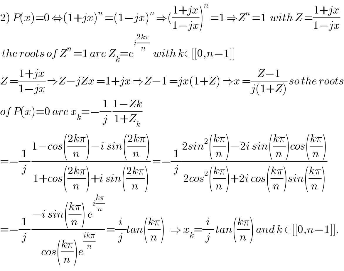 2) P(x)=0 ⇔(1+jx)^n  =(1−jx)^n  ⇒(((1+jx)/(1−jx)))^n  =1 ⇒Z^n  =1  with Z =((1+jx)/(1−jx))   the roots of Z^n  =1 are Z_k =e^(i((2kπ)/n))   with k∈[[0,n−1]]  Z =((1+jx)/(1−jx)) ⇒Z−jZx =1+jx ⇒Z−1 =jx(1+Z) ⇒x =((Z−1)/(j(1+Z))) so the roots  of P(x)=0 are x_k =−(1/j) ((1−Zk)/(1+Z_k ))  =−(1/j) ((1−cos(((2kπ)/n))−i sin(((2kπ)/n)))/(1+cos(((2kπ)/n))+i sin(((2kπ)/n)))) =−(1/j)((2sin^2 (((kπ)/n))−2i sin(((kπ)/n))cos(((kπ)/n)))/(2cos^2 (((kπ)/n))+2i cos(((kπ)/n))sin(((kπ)/n))))  =−(1/j) ((−i sin(((kπ)/n)) e^(i((kπ)/n)) )/(cos(((kπ)/n))e^((ikπ)/n) )) =(i/j)tan(((kπ)/n))   ⇒ x_k =(i/j) tan(((kπ)/n)) and k ∈[[0,n−1]].  