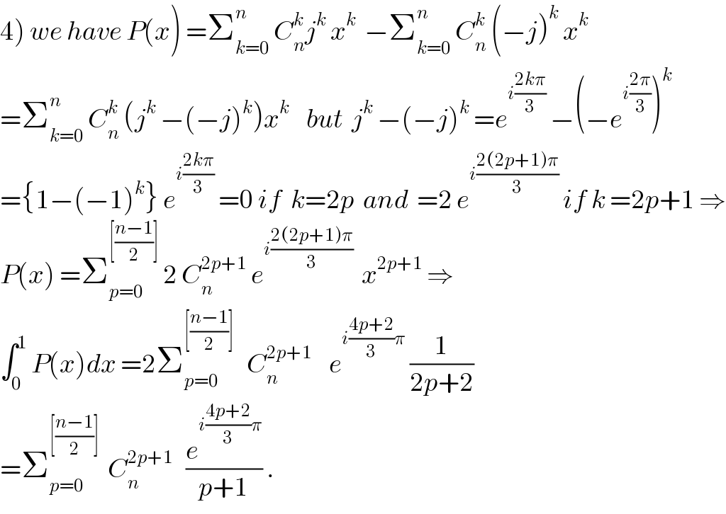 4) we have P(x) =Σ_(k=0) ^n  C_n ^k j^k  x^k   −Σ_(k=0) ^n  C_n ^k  (−j)^k  x^k   =Σ_(k=0) ^n  C_n ^k  (j^k  −(−j)^k )x^k     but  j^k  −(−j)^k  =e^(i((2kπ)/3))  −(−e^(i((2π)/3)) )^k   ={1−(−1)^k } e^(i((2kπ)/3))  =0 if  k=2p  and  =2 e^(i((2(2p+1)π)/3))  if k =2p+1 ⇒  P(x) =Σ_(p=0) ^([((n−1)/2)])  2 C_n ^(2p+1)  e^(i((2(2p+1)π)/3))   x^(2p+1)  ⇒  ∫_0 ^1  P(x)dx =2Σ_(p=0) ^([((n−1)/2)])    C_n ^(2p+1)     e^(i((4p+2)/3)π)  (1/(2p+2))  =Σ_(p=0) ^([((n−1)/2)])   C_n ^(2p+1)    (e^(i((4p+2)/3)π) /(p+1)) .  