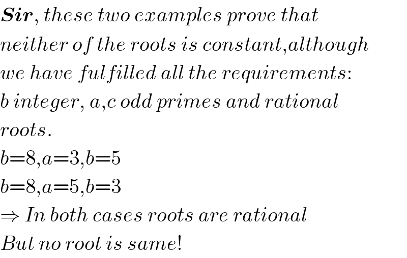 Sir, these two examples prove that  neither of the roots is constant,although  we have fulfilled all the requirements:  b integer, a,c odd primes and rational  roots.  b=8,a=3,b=5  b=8,a=5,b=3  ⇒ In both cases roots are rational  But no root is same!  