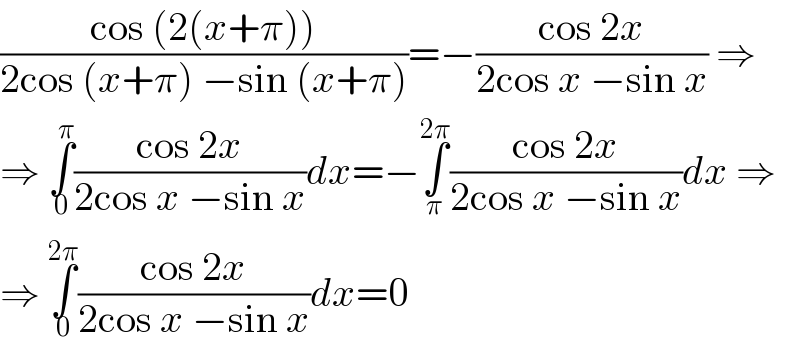 ((cos (2(x+π)))/(2cos (x+π) −sin (x+π)))=−((cos 2x)/(2cos x −sin x)) ⇒  ⇒ ∫_0 ^π ((cos 2x)/(2cos x −sin x))dx=−∫_π ^(2π) ((cos 2x)/(2cos x −sin x))dx ⇒  ⇒ ∫_0 ^(2π) ((cos 2x)/(2cos x −sin x))dx=0  