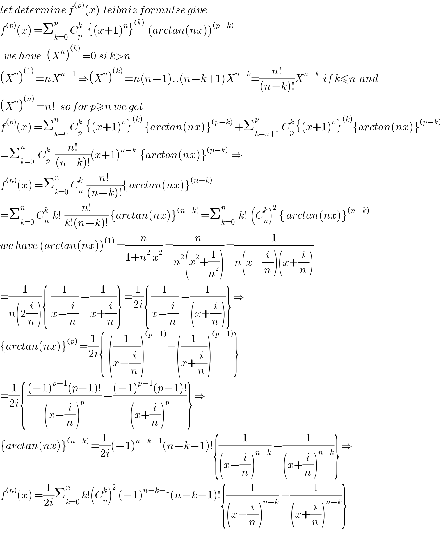 let determine f^((p)) (x)  leibniz formulse give  f^((p)) (x) =Σ_(k=0) ^p  C_p ^k    {(x+1)^n }^((k))   (arctan(nx))^((p−k))     we have   (X^n )^((k))  =0 si k>n  (X^n )^((1))  =nX^(n−1)  ⇒(X^n )^((k))  =n(n−1)..(n−k+1)X^(n−k) =((n!)/((n−k)!))X^(n−k)   if k≤n  and   (X^n )^((n))  =n!   so for p≥n we get  f^((p)) (x) =Σ_(k=0) ^n  C_p ^k   {(x+1)^n }^((k))  {arctan(nx)}^((p−k))  +Σ_(k=n+1) ^p  C_p ^k  {(x+1)^n }^((k)) {arctan(nx)}^((p−k))   =Σ_(k=0) ^n   C_p ^k    ((n!)/((n−k)!))(x+1)^(n−k)   {arctan(nx)}^((p−k))   ⇒  f^((n)) (x) =Σ_(k=0) ^n  C_n ^k   ((n!)/((n−k)!)){ arctan(nx)}^((n−k))   =Σ_(k=0) ^n  C_n ^k   k!  ((n!)/(k!(n−k)!)) {arctan(nx)}^((n−k))  =Σ_(k=0) ^n   k!  (C_n ^k )^2  { arctan(nx)}^((n−k))   we have (arctan(nx))^((1))  =(n/(1+n^2  x^2 )) =(n/(n^2 (x^2 +(1/n^2 )))) =(1/(n(x−(i/n))(x+(i/n))))  =(1/(n(2(i/n)))){  (1/(x−(i/n))) −(1/(x+(i/n)))} =(1/(2i)){ (1/(x−(i/n))) −(1/((x+(i/n))))} ⇒  {arctan(nx)}^((p))  =(1/(2i)){  ((1/(x−(i/n))))^((p−1)) −((1/(x+(i/n))))^((p−1)) }  =(1/(2i)){ (((−1)^(p−1) (p−1)!)/((x−(i/n))^p )) −(((−1)^(p−1) (p−1)!)/((x+(i/n))^p ))} ⇒  {arctan(nx)}^((n−k))  =(1/(2i))(−1)^(n−k−1) (n−k−1)!{(1/((x−(i/n))^(n−k) )) −(1/((x+(i/n))^(n−k) ))} ⇒  f^((n)) (x) =(1/(2i))Σ_(k=0) ^n  k!(C_n ^k )^2  (−1)^(n−k−1) (n−k−1)!{(1/((x−(i/n))^(n−k) )) −(1/((x+(i/n))^(n−k) ))}  