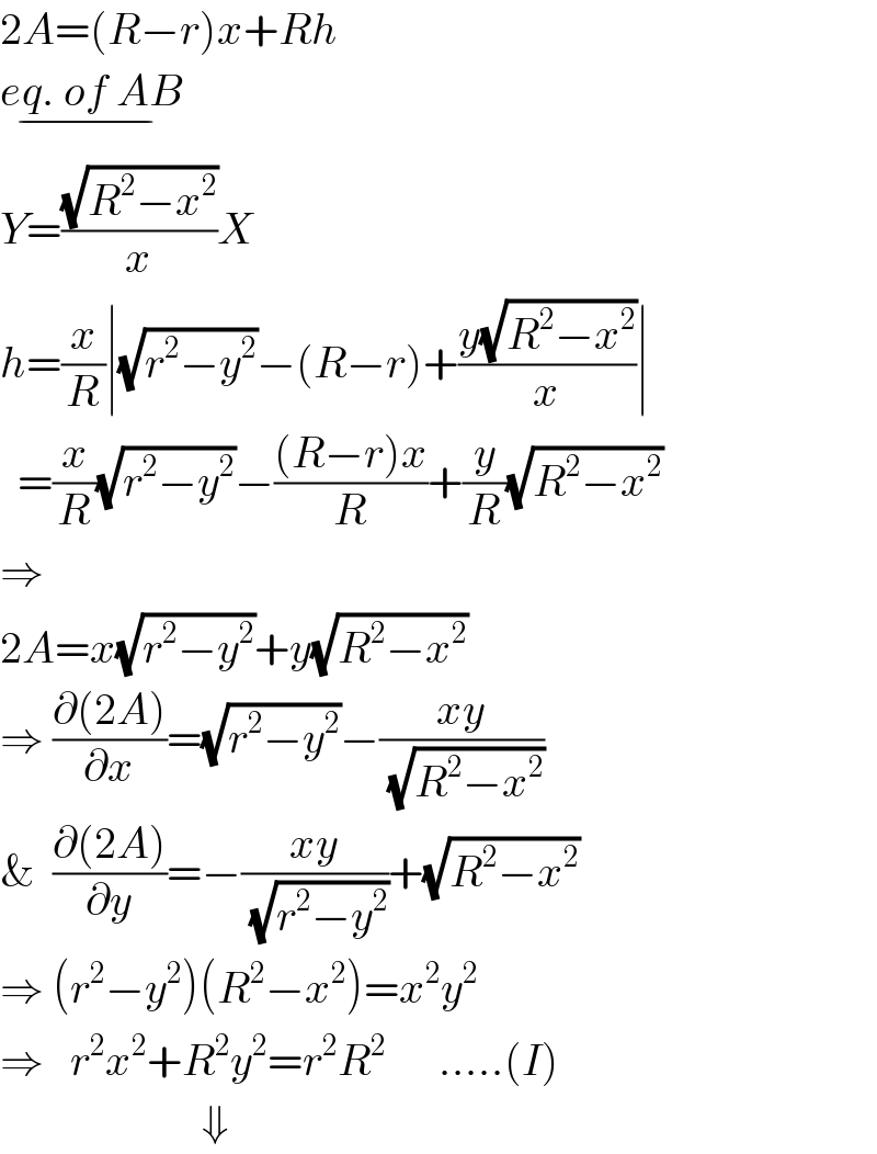 2A=(R−r)x+Rh  eq. of AB_(−)   Y=((√(R^2 −x^2 ))/x)X  h=(x/R)∣(√(r^2 −y^2 ))−(R−r)+((y(√(R^2 −x^2 )))/x)∣    =(x/R)(√(r^2 −y^2 ))−(((R−r)x)/R)+(y/R)(√(R^2 −x^2 ))  ⇒  2A=x(√(r^2 −y^2 ))+y(√(R^2 −x^2 ))  ⇒ ((∂(2A))/∂x)=(√(r^2 −y^2 ))−((xy)/(√(R^2 −x^2 )))  &  ((∂(2A))/∂y)=−((xy)/(√(r^2 −y^2 )))+(√(R^2 −x^2 ))  ⇒ (r^2 −y^2 )(R^2 −x^2 )=x^2 y^2   ⇒   r^2 x^2 +R^2 y^2 =r^2 R^2       .....(I)                         ⇓   