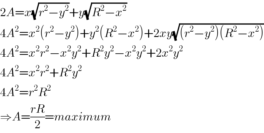 2A=x(√(r^2 −y^2 ))+y(√(R^2 −x^2 ))  4A^2 =x^2 (r^2 −y^2 )+y^2 (R^2 −x^2 )+2xy(√((r^2 −y^2 )(R^2 −x^2 )))  4A^2 =x^2 r^2 −x^2 y^2 +R^2 y^2 −x^2 y^2 +2x^2 y^2   4A^2 =x^2 r^2 +R^2 y^2   4A^2 =r^2 R^2   ⇒A=((rR)/2)=maximum  