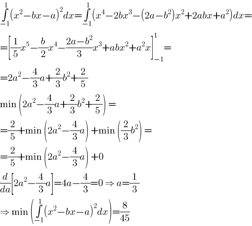 ∫_(−1) ^1 (x^2 −bx−a)^2 dx=∫_(−1) ^1 (x^4 −2bx^3 −(2a−b^2 )x^2 +2abx+a^2 )dx=  =[(1/5)x^5 −(b/2)x^4 −((2a−b^2 )/3)x^3 +abx^2 +a^2 x]_(−1) ^1 =  =2a^2 −(4/3)a+(2/3)b^2 +(2/5)  min (2a^2 −(4/3)a+(2/3)b^2 +(2/5)) =  =(2/5)+min (2a^2 −(4/3)a) +min ((2/3)b^2 ) =  =(2/5)+min (2a^2 −(4/3)a) +0  (d/da)[2a^2 −(4/3)a]=4a−(4/3)=0 ⇒ a=(1/3)  ⇒ min (∫_(−1) ^1 (x^2 −bx−a)^2 dx)=(8/(45))  