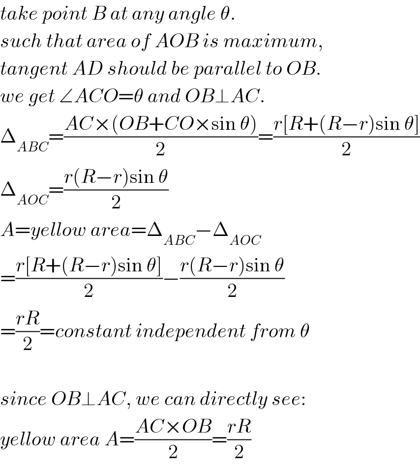 take point B at any angle θ.  such that area of AOB is maximum,  tangent AD should be parallel to OB.  we get ∠ACO=θ and OB⊥AC.  Δ_(ABC) =((AC×(OB+CO×sin θ))/2)=((r[R+(R−r)sin θ])/2)  Δ_(AOC) =((r(R−r)sin θ)/2)  A=yellow area=Δ_(ABC) −Δ_(AOC)   =((r[R+(R−r)sin θ])/2)−((r(R−r)sin θ)/2)  =((rR)/2)=constant independent from θ    since OB⊥AC, we can directly see:  yellow area A=((AC×OB)/2)=((rR)/2)  