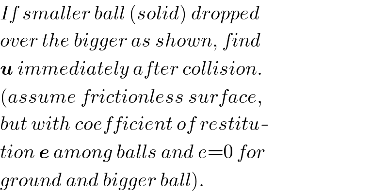 If smaller ball (solid) dropped  over the bigger as shown, find  u immediately after collision.  (assume frictionless surface,  but with coefficient of restitu-  tion e among balls and e=0 for  ground and bigger ball).  