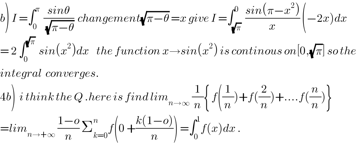 b) I =∫_0 ^π   ((sinθ)/(√(π−θ)))  changement(√(π−θ)) =x give I =∫_(√π) ^0  ((sin(π−x^2 ))/x) (−2x)dx  = 2 ∫_0 ^(√π)   sin(x^2 )dx    the function x→sin(x^2 ) is continous on[0,(√π)] so the   integral  converges.  4b)  i think the Q .here is find lim_(n→∞)  (1/n){ f((1/n))+f((2/n))+....f((n/n))}  =lim_(n→+∞)  ((1−o)/n) Σ_(k=0) ^n f(0 +((k(1−o))/n)) =∫_0 ^1 f(x)dx .  