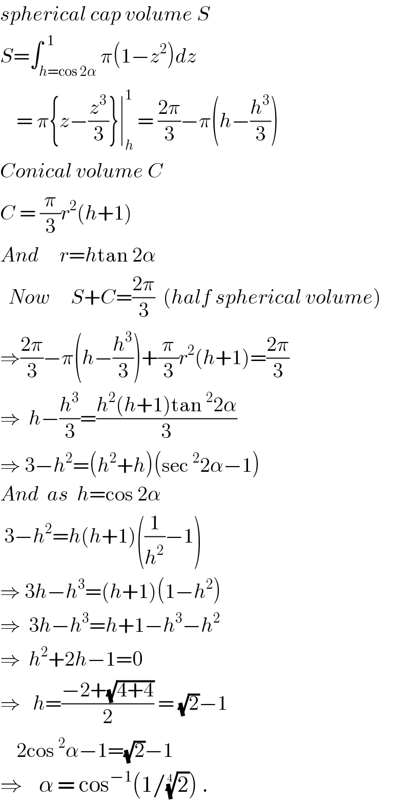 spherical cap volume S  S=∫_(h=cos 2α) ^(  1) π(1−z^2 )dz      = π{z−(z^3 /3)}∣_h ^1  = ((2π)/3)−π(h−(h^3 /3))  Conical volume C  C = (π/3)r^2 (h+1)  And     r=htan 2α    Now     S+C=((2π)/3)  (half spherical volume)  ⇒((2π)/3)−π(h−(h^3 /3))+(π/3)r^2 (h+1)=((2π)/3)  ⇒  h−(h^3 /3)=((h^2 (h+1)tan^2 2α)/3)  ⇒ 3−h^2 =(h^2 +h)(sec^2 2α−1)  And  as  h=cos 2α   3−h^2 =h(h+1)((1/h^2 )−1)  ⇒ 3h−h^3 =(h+1)(1−h^2 )  ⇒  3h−h^3 =h+1−h^3 −h^2   ⇒  h^2 +2h−1=0  ⇒   h=((−2+(√(4+4)))/2) = (√2)−1      2cos^2 α−1=(√2)−1  ⇒    α = cos^(−1) (1/(2)^(1/4) ) .  