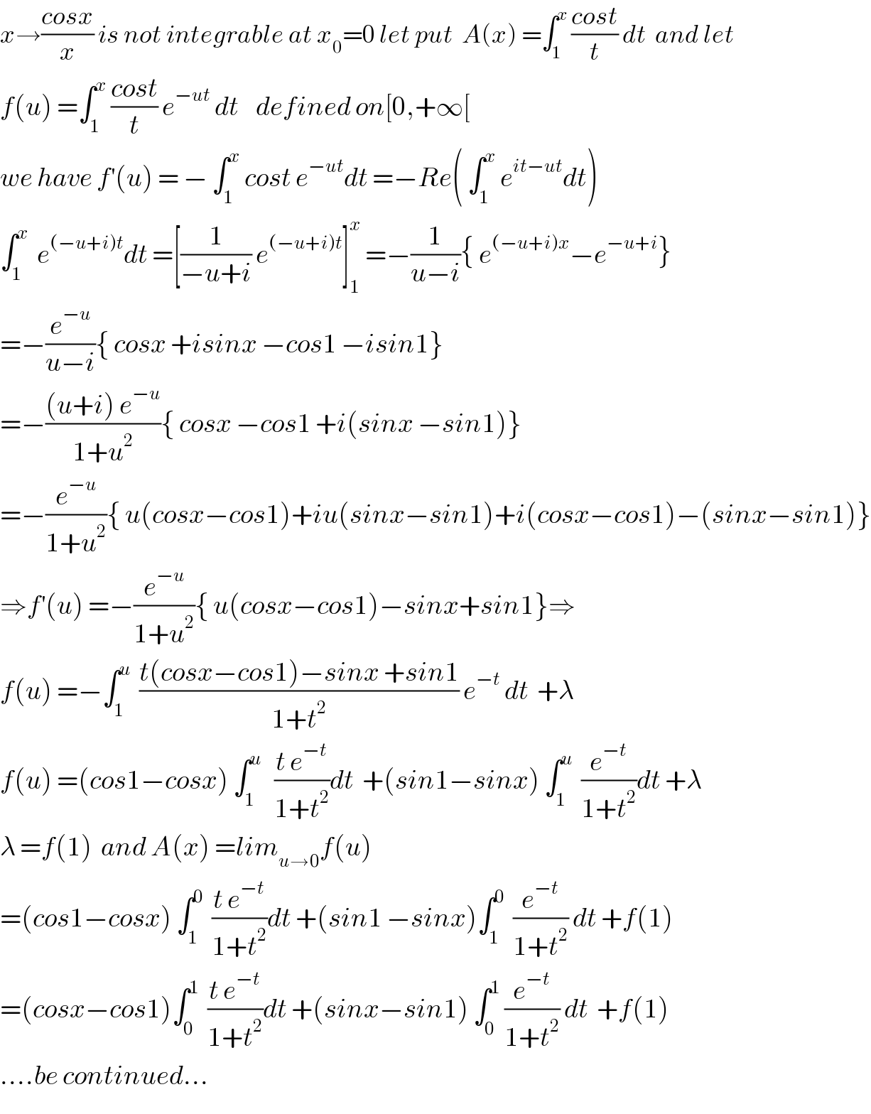 x→((cosx)/x) is not integrable at x_0 =0 let put  A(x) =∫_1 ^x  ((cost)/t) dt  and let  f(u) =∫_1 ^x  ((cost)/t) e^(−ut)  dt    defined on[0,+∞[  we have f^′ (u) = − ∫_1 ^x  cost e^(−ut) dt =−Re( ∫_1 ^x  e^(it−ut) dt)  ∫_1 ^x   e^((−u+i)t) dt =[(1/(−u+i)) e^((−u+i)t) ]_1 ^x  =−(1/(u−i)){ e^((−u+i)x) −e^(−u+i) }  =−(e^(−u) /(u−i)){ cosx +isinx −cos1 −isin1}  =−(((u+i) e^(−u) )/(1+u^2 )){ cosx −cos1 +i(sinx −sin1)}  =−(e^(−u) /(1+u^2 )){ u(cosx−cos1)+iu(sinx−sin1)+i(cosx−cos1)−(sinx−sin1)}  ⇒f^′ (u) =−(e^(−u) /(1+u^2 )){ u(cosx−cos1)−sinx+sin1}⇒  f(u) =−∫_1 ^u   ((t(cosx−cos1)−sinx +sin1)/(1+t^2 )) e^(−t)  dt  +λ  f(u) =(cos1−cosx) ∫_1 ^u    ((t e^(−t) )/(1+t^2 ))dt  +(sin1−sinx) ∫_1 ^u   (e^(−t) /(1+t^2 ))dt +λ  λ =f(1)  and A(x) =lim_(u→0) f(u)  =(cos1−cosx) ∫_1 ^0   ((t e^(−t) )/(1+t^2 ))dt +(sin1 −sinx)∫_1 ^0   (e^(−t) /(1+t^2 )) dt +f(1)  =(cosx−cos1)∫_0 ^1   ((t e^(−t) )/(1+t^2 ))dt +(sinx−sin1) ∫_0 ^1  (e^(−t) /(1+t^2 )) dt  +f(1)  ....be continued...  