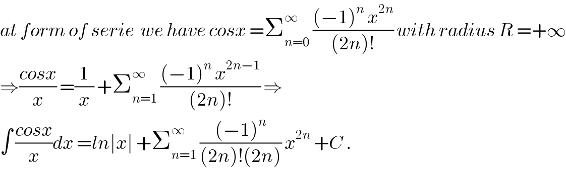 at form of serie  we have cosx =Σ_(n=0) ^∞  (((−1)^n  x^(2n) )/((2n)!)) with radius R =+∞  ⇒((cosx)/x) =(1/x) +Σ_(n=1) ^∞  (((−1)^n  x^(2n−1) )/((2n)!)) ⇒  ∫ ((cosx)/x)dx =ln∣x∣ +Σ_(n=1) ^∞  (((−1)^n )/((2n)!(2n))) x^(2n)  +C .  