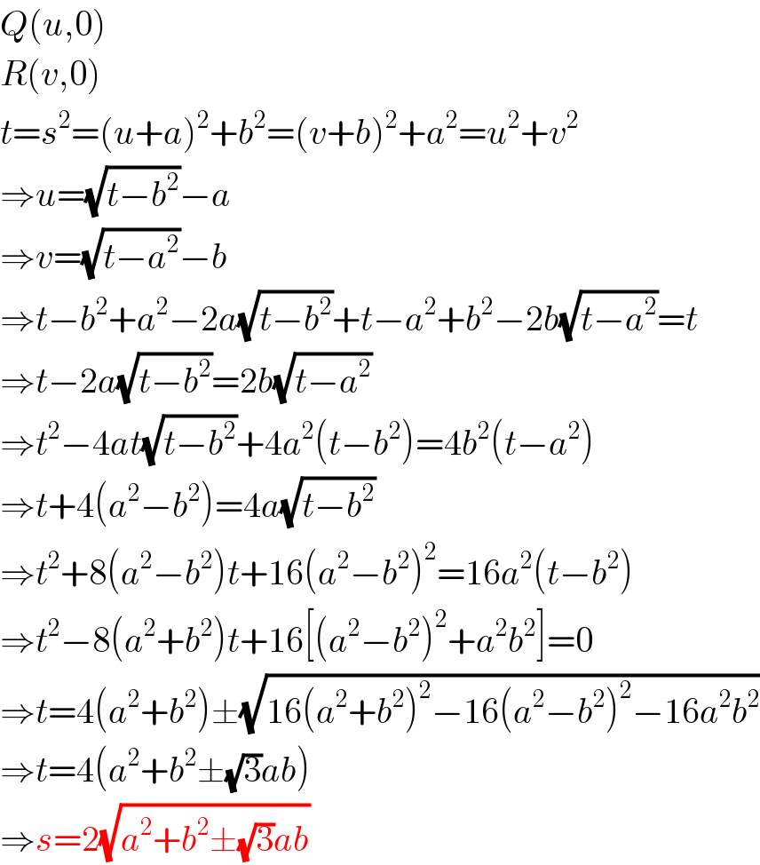 Q(u,0)  R(v,0)  t=s^2 =(u+a)^2 +b^2 =(v+b)^2 +a^2 =u^2 +v^2   ⇒u=(√(t−b^2 ))−a  ⇒v=(√(t−a^2 ))−b  ⇒t−b^2 +a^2 −2a(√(t−b^2 ))+t−a^2 +b^2 −2b(√(t−a^2 ))=t  ⇒t−2a(√(t−b^2 ))=2b(√(t−a^2 ))  ⇒t^2 −4at(√(t−b^2 ))+4a^2 (t−b^2 )=4b^2 (t−a^2 )  ⇒t+4(a^2 −b^2 )=4a(√(t−b^2 ))  ⇒t^2 +8(a^2 −b^2 )t+16(a^2 −b^2 )^2 =16a^2 (t−b^2 )  ⇒t^2 −8(a^2 +b^2 )t+16[(a^2 −b^2 )^2 +a^2 b^2 ]=0  ⇒t=4(a^2 +b^2 )±(√(16(a^2 +b^2 )^2 −16(a^2 −b^2 )^2 −16a^2 b^2 ))  ⇒t=4(a^2 +b^2 ±(√3)ab)  ⇒s=2(√(a^2 +b^2 ±(√3)ab))  