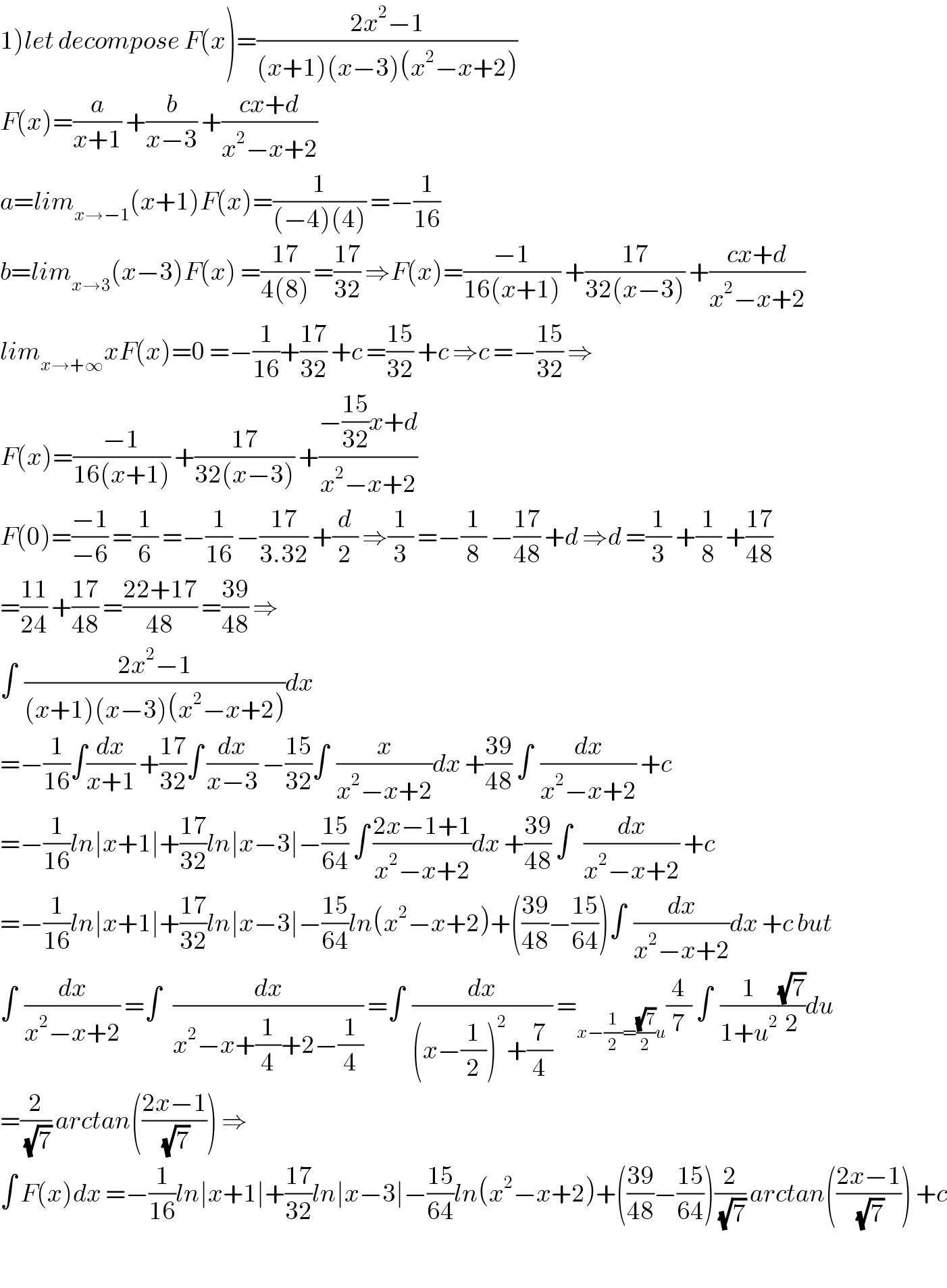 1)let decompose F(x)=((2x^2 −1)/((x+1)(x−3)(x^2 −x+2)))  F(x)=(a/(x+1)) +(b/(x−3)) +((cx+d)/(x^2 −x+2))  a=lim_(x→−1) (x+1)F(x)=(1/((−4)(4))) =−(1/(16))  b=lim_(x→3) (x−3)F(x) =((17)/(4(8))) =((17)/(32)) ⇒F(x)=((−1)/(16(x+1))) +((17)/(32(x−3))) +((cx+d)/(x^2 −x+2))  lim_(x→+∞) xF(x)=0 =−(1/(16))+((17)/(32)) +c =((15)/(32)) +c ⇒c =−((15)/(32)) ⇒  F(x)=((−1)/(16(x+1))) +((17)/(32(x−3))) +((−((15)/(32))x+d)/(x^2 −x+2))  F(0)=((−1)/(−6)) =(1/6) =−(1/(16)) −((17)/(3.32)) +(d/2) ⇒(1/3) =−(1/8) −((17)/(48)) +d ⇒d =(1/3) +(1/8) +((17)/(48))  =((11)/(24)) +((17)/(48)) =((22+17)/(48)) =((39)/(48)) ⇒  ∫  ((2x^2 −1)/((x+1)(x−3)(x^2 −x+2)))dx  =−(1/(16))∫(dx/(x+1)) +((17)/(32))∫ (dx/(x−3)) −((15)/(32))∫  (x/(x^2 −x+2))dx +((39)/(48)) ∫  (dx/(x^2 −x+2)) +c  =−(1/(16))ln∣x+1∣+((17)/(32))ln∣x−3∣−((15)/(64)) ∫ ((2x−1+1)/(x^2 −x+2))dx +((39)/(48)) ∫   (dx/(x^2 −x+2)) +c  =−(1/(16))ln∣x+1∣+((17)/(32))ln∣x−3∣−((15)/(64))ln(x^2 −x+2)+(((39)/(48))−((15)/(64)))∫  (dx/(x^2 −x+2))dx +c but  ∫  (dx/(x^2 −x+2)) =∫   (dx/(x^2 −x+(1/4)+2−(1/4))) =∫  (dx/((x−(1/2))^2 +(7/4))) =_(x−(1/2)=((√7)/2)u) (4/7) ∫  (1/(1+u^2 ))((√7)/2)du  =(2/(√7)) arctan(((2x−1)/(√7))) ⇒  ∫ F(x)dx =−(1/(16))ln∣x+1∣+((17)/(32))ln∣x−3∣−((15)/(64))ln(x^2 −x+2)+(((39)/(48))−((15)/(64)))(2/(√7)) arctan(((2x−1)/(√7))) +c    