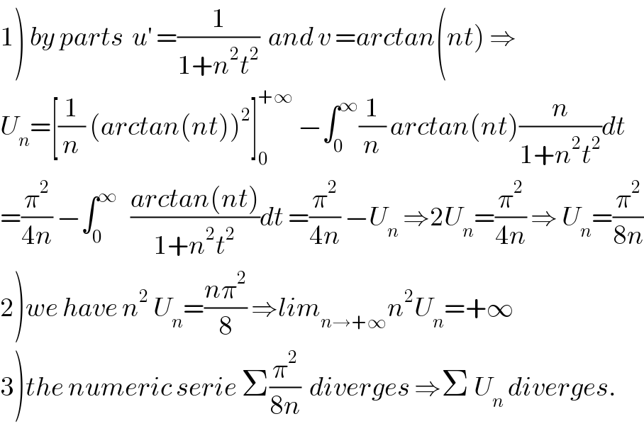 1) by parts  u^′  =(1/(1+n^2 t^2 ))  and v =arctan(nt) ⇒  U_n =[(1/n) (arctan(nt))^2 ]_0 ^(+∞)  −∫_0 ^∞ (1/n) arctan(nt)(n/(1+n^2 t^2 ))dt  =(π^2 /(4n)) −∫_0 ^∞    ((arctan(nt))/(1+n^2 t^2 ))dt =(π^2 /(4n)) −U_n  ⇒2U_n =(π^2 /(4n)) ⇒ U_n =(π^2 /(8n))  2)we have n^2  U_n =((nπ^2 )/8) ⇒lim_(n→+∞) n^2 U_n =+∞  3)the numeric serie Σ(π^2 /(8n))  diverges ⇒Σ U_n  diverges.  