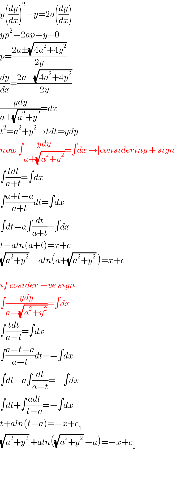 y((dy/dx))^2 −y=2a((dy/dx))  yp^2 −2ap−y=0  p=((2a±(√(4a^2 +4y^2 )))/(2y))  (dy/dx)=((2a±(√(4a^2 +4y^2 )))/(2y))  ((ydy)/(a±(√(a^2 +y^2 ))))=dx  t^2 =a^2 +y^2 →tdt=ydy  now ∫((ydy)/(a+(√(a^2 +y^2 ))))=∫dx →[considering + sign]  ∫((tdt)/(a+t))=∫dx  ∫((a+t−a)/(a+t))dt=∫dx  ∫dt−a∫(dt/(a+t))=∫dx  t−aln(a+t)=x+c  (√(a^2 +y^2 )) −aln(a+(√(a^2 +y^2 )) )=x+c    if cosider −ve sign  ∫((ydy)/(a−(√(a^2 +y^2 ))))=∫dx  ∫((tdt)/(a−t))=∫dx  ∫((a−t−a)/(a−t))dt=−∫dx  ∫dt−a∫(dt/(a−t))=−∫dx  ∫dt+∫((adt)/(t−a))=−∫dx  t+aln(t−a)=−x+c_1   (√(a^2 +y^2 )) +aln((√(a^2 +y^2 )) −a)=−x+c_1       