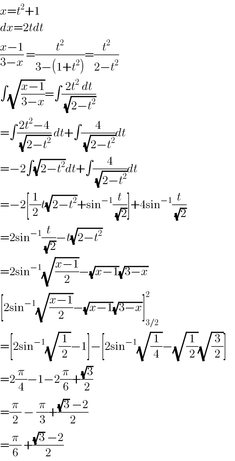 x=t^2 +1  dx=2tdt  ((x−1)/(3−x)) =(t^2 /(3−(1+t^2 )))=(t^2 /(2−t^2 ))  ∫(√((x−1)/(3−x)))=∫((2t^2  dt)/(√(2−t^2 )))  =∫((2t^2 −4)/(√(2−t^2 ))) dt+∫(4/(√(2−t^2 )))dt  =−2∫(√(2−t^2 ))dt+∫(4/(√(2−t^2 )))dt  =−2[(1/2)t(√(2−t^2 ))+sin^(−1) (t/(√2))]+4sin^(−1) (t/(√2))  =2sin^(−1) (t/(√2))−t(√(2−t^2 ))  =2sin^(−1) (√((x−1)/2))−(√(x−1))(√(3−x))  [2sin^(−1) (√((x−1)/2))−(√(x−1))(√(3−x))]_(3/2) ^2   =[2sin^(−1) (√(1/2))−1]−[2sin^(−1) (√(1/4))−(√(1/2))(√(3/2))]  =2(π/4)−1−2(π/6)+((√3)/2)  =(π/2) − (π/3)+(((√3) −2)/2)  =(π/6) +(((√3) −2)/2)  
