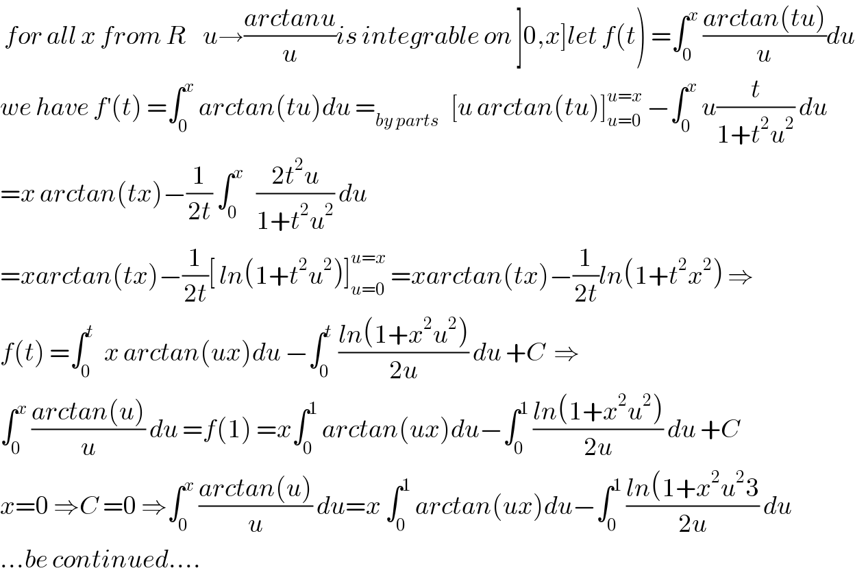  for all x from R    u→((arctanu)/u)is integrable on ]0,x]let f(t) =∫_0 ^x  ((arctan(tu))/u)du  we have f^′ (t) =∫_0 ^x  arctan(tu)du =_(by parts)    [u arctan(tu)]_(u=0) ^(u=x)  −∫_0 ^x  u(t/(1+t^2 u^2 )) du  =x arctan(tx)−(1/(2t)) ∫_0 ^x    ((2t^2 u)/(1+t^2 u^2 )) du  =xarctan(tx)−(1/(2t))[ ln(1+t^2 u^2 )]_(u=0) ^(u=x)  =xarctan(tx)−(1/(2t))ln(1+t^2 x^2 ) ⇒  f(t) =∫_0 ^t   x arctan(ux)du −∫_0 ^t  ((ln(1+x^2 u^2 ))/(2u)) du +C  ⇒  ∫_0 ^x  ((arctan(u))/u) du =f(1) =x∫_0 ^1  arctan(ux)du−∫_0 ^1  ((ln(1+x^2 u^2 ))/(2u)) du +C  x=0 ⇒C =0 ⇒∫_0 ^x  ((arctan(u))/u) du=x ∫_0 ^1  arctan(ux)du−∫_0 ^1  ((ln(1+x^2 u^2 3)/(2u)) du  ...be continued....  