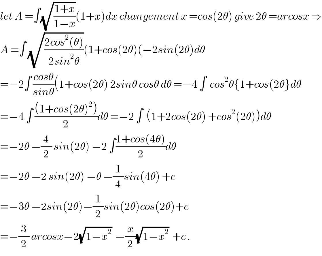 let A =∫(√((1+x)/(1−x)))(1+x)dx changement x =cos(2θ) give 2θ =arcosx ⇒  A =∫ (√((2cos^2 (θ))/(2sin^2 θ)))(1+cos(2θ)(−2sin(2θ)dθ  =−2∫ ((cosθ)/(sinθ))(1+cos(2θ) 2sinθ cosθ dθ =−4 ∫  cos^2 θ{1+cos(2θ}dθ  =−4 ∫ (((1+cos(2θ)^2 ))/2)dθ =−2 ∫  (1+2cos(2θ) +cos^2 (2θ))dθ  =−2θ −(4/2) sin(2θ) −2 ∫((1+cos(4θ))/2)dθ  =−2θ −2 sin(2θ) −θ −(1/4)sin(4θ) +c  =−3θ −2sin(2θ)−(1/2)sin(2θ)cos(2θ)+c  =−(3/2) arcosx−2(√(1−x^2 ))  −(x/2)(√(1−x^2 ))  +c .  