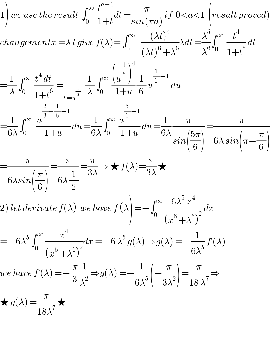 1) we use the result  ∫_0 ^∞   (t^(a−1) /(1+t))dt =(π/(sin(πa))) if  0<a<1  (result proved)  changementx =λ t give f(λ)= ∫_0 ^∞     (((λt)^4 )/((λt)^6  +λ^6 ))λdt =(λ^5 /λ^6 )∫_0 ^∞   (t^4 /(1+t^6 )) dt  =(1/λ) ∫_0 ^∞   ((t^4  dt)/(1+t^6 ))  =_(t =u^(1/6) )    (1/λ) ∫_0 ^∞   (((u^(1/6) )^4 )/(1+u)) (1/6) u^((1/6)−1)  du  =(1/(6λ)) ∫_0 ^∞    (u^((2/3)+(1/6)−1) /(1+u)) du =(1/(6λ)) ∫_0 ^∞   (u^((5/6)−1) /(1+u)) du =(1/(6λ)) (π/(sin(((5π)/6)))) =(π/(6λ sin(π−(π/6))))  =(π/(6λsin((π/6)))) =(π/(6λ (1/2))) =(π/(3λ)) ⇒ ★ f(λ)=(π/(3λ)) ★  2) let derivate f(λ)  we have f^′ (λ) =−∫_0 ^∞  ((6λ^5  x^4 )/((x^6  +λ^6 )^2 )) dx  =−6λ^5  ∫_0 ^∞  (x^4 /((x^6  +λ^6 )^2 ))dx =−6 λ^5  g(λ) ⇒g(λ) =−(1/(6λ^5 )) f^′ (λ)  we have f^′ (λ) =−(π/3)(1/λ^2 ) ⇒g(λ) =−(1/(6λ^5 )) (−(π/(3λ^2 ))) =(π/(18 λ^7 )) ⇒  ★ g(λ) =(π/(18λ^7 )) ★       