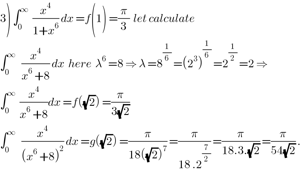 3) ∫_0 ^∞   (x^4 /(1+x^6 )) dx =f(1) =(π/3)  let calculate   ∫_0 ^∞    (x^4 /(x^6  +8)) dx  here  λ^6  =8 ⇒ λ =8^(1/6)  =(2^3 )^(1/6)  =2^(1/2)  =2 ⇒  ∫_0 ^∞   (x^4 /(x^6  +8))dx =f((√2)) =(π/(3(√2)))  ∫_0 ^∞    (x^4 /((x^6  +8)^2 )) dx =g((√2)) =(π/(18((√2))^7 )) =(π/(18 .2^(7/2) )) =(π/(18.3.(√2))) =(π/(54(√2))) .    