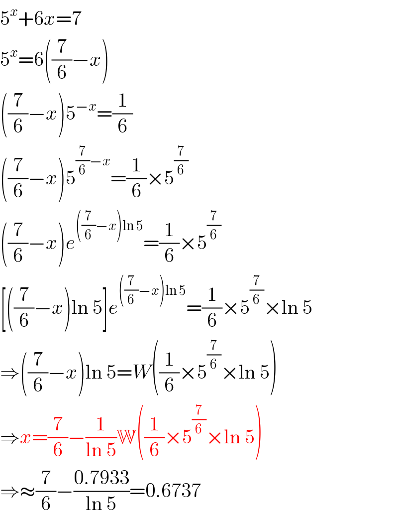 5^x +6x=7  5^x =6((7/6)−x)  ((7/6)−x)5^(−x) =(1/6)  ((7/6)−x)5^((7/6)−x) =(1/6)×5^(7/6)   ((7/6)−x)e^(((7/6)−x)ln 5) =(1/6)×5^(7/6)   [((7/6)−x)ln 5]e^(((7/6)−x)ln 5) =(1/6)×5^(7/6) ×ln 5  ⇒((7/6)−x)ln 5=W((1/6)×5^(7/6) ×ln 5)  ⇒x=(7/6)−(1/(ln 5))W((1/6)×5^(7/6) ×ln 5)  ⇒≈(7/6)−((0.7933)/(ln 5))=0.6737  