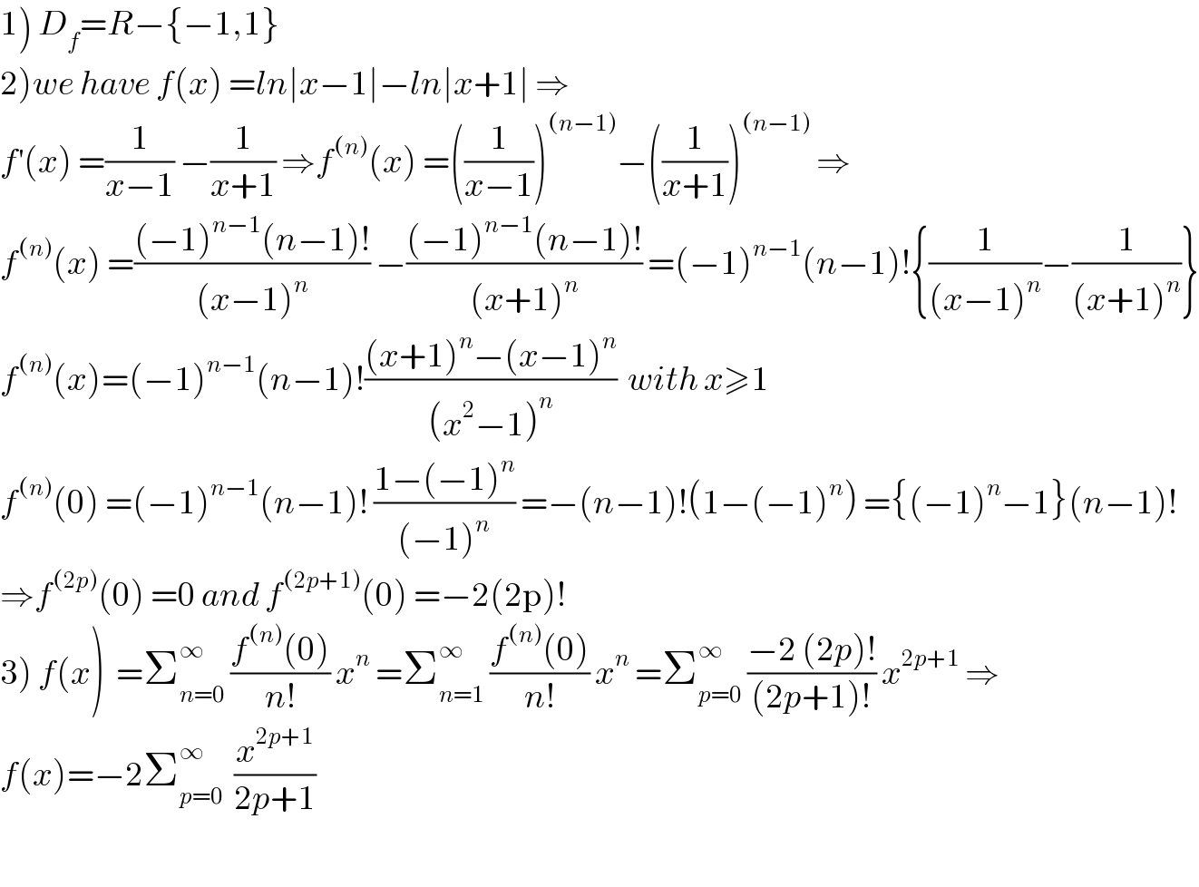 1) D_f =R−{−1,1}  2)we have f(x) =ln∣x−1∣−ln∣x+1∣ ⇒  f^′ (x) =(1/(x−1)) −(1/(x+1)) ⇒f^((n)) (x) =((1/(x−1)))^((n−1)) −((1/(x+1)))^((n−1))  ⇒  f^((n)) (x) =(((−1)^(n−1) (n−1)!)/((x−1)^n )) −(((−1)^(n−1) (n−1)!)/((x+1)^n )) =(−1)^(n−1) (n−1)!{(1/((x−1)^n ))−(1/((x+1)^n ))}  f^((n)) (x)=(−1)^(n−1) (n−1)!(((x+1)^n −(x−1)^n )/((x^2 −1)^n ))  with x≥1  f^((n)) (0) =(−1)^(n−1) (n−1)! ((1−(−1)^n )/((−1)^n )) =−(n−1)!(1−(−1)^n ) ={(−1)^n −1}(n−1)!  ⇒f^((2p)) (0) =0 and f^((2p+1)) (0) =−2(2p)!  3) f(x)  =Σ_(n=0) ^∞  ((f^((n)) (0))/(n!)) x^n  =Σ_(n=1) ^∞  ((f^((n)) (0))/(n!)) x^n  =Σ_(p=0) ^∞  ((−2 (2p)!)/((2p+1)!)) x^(2p+1)  ⇒   f(x)=−2Σ_(p=0) ^∞   (x^(2p+1) /(2p+1))    
