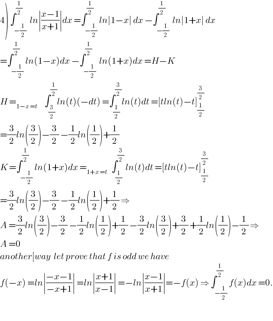 4) ∫_(−(1/2)) ^(1/2)  ln∣((x−1)/(x+1))∣dx =∫_(−(1/2)) ^(1/2) ln∣1−x∣ dx −∫_(−(1/2)) ^(1/2)  ln∣1+x∣ dx  =∫_(−(1/2)) ^(1/2) ln(1−x)dx −∫_(−(1/2)) ^(1/2)  ln(1+x)dx =H−K  H =_(1−x =t)      ∫_(3/2) ^(1/2) ln(t)(−dt) =∫_(1/2) ^(3/2) ln(t)dt =[tln(t)−t]_(1/2) ^(3/2)   =(3/2)ln((3/2))−(3/2) −(1/2)ln((1/2))+(1/2)  K =∫_(−(1/2)) ^(1/2) ln(1+x)dx =_(1+x =t)    ∫_(1/2) ^(3/2)  ln(t)dt =[tln(t)−t]_(1/2) ^(3/2)   =(3/2)ln((3/2))−(3/2) −(1/2)ln((1/2))+(1/2) ⇒  A =(3/2)ln((3/2))−(3/2) −(1/2)ln((1/2))+(1/2) −(3/2)ln((3/2))+(3/2) +(1/2)ln((1/2))−(1/2) ⇒  A =0     another[way  let prove that f is odd we have  f(−x) =ln∣((−x−1)/(−x+1))∣ =ln∣((x+1)/(x−1))∣ =−ln∣((x−1)/(x+1))∣=−f(x) ⇒ ∫_(−(1/2)) ^(1/2) f(x)dx =0.    