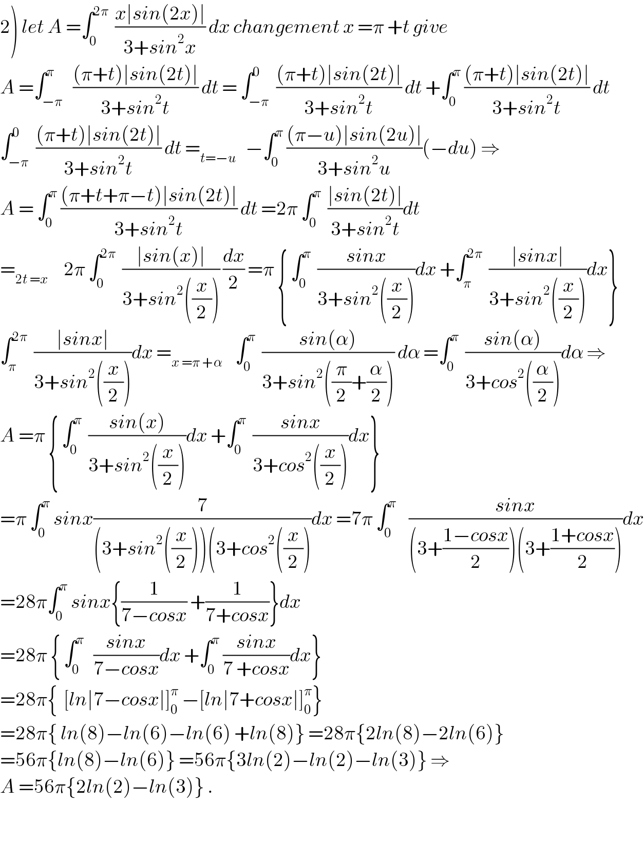 2) let A =∫_0 ^(2π)   ((x∣sin(2x)∣)/(3+sin^2 x)) dx changement x =π +t give  A =∫_(−π) ^π   (((π+t)∣sin(2t)∣)/(3+sin^2 t)) dt = ∫_(−π) ^0  (((π+t)∣sin(2t)∣)/(3+sin^2 t)) dt +∫_0 ^π  (((π+t)∣sin(2t)∣)/(3+sin^2 t)) dt  ∫_(−π) ^0  (((π+t)∣sin(2t)∣)/(3+sin^2 t)) dt =_(t=−u)    −∫_0 ^π  (((π−u)∣sin(2u)∣)/(3+sin^2 u))(−du) ⇒  A = ∫_0 ^π  (((π+t+π−t)∣sin(2t)∣)/(3+sin^2 t)) dt =2π ∫_0 ^π   ((∣sin(2t)∣)/(3+sin^2 t))dt  =_(2t =x)      2π ∫_0 ^(2π)   ((∣sin(x)∣)/(3+sin^2 ((x/2)))) (dx/2) =π { ∫_0 ^π   ((sinx)/(3+sin^2 ((x/2))))dx +∫_π ^(2π)   ((∣sinx∣)/(3+sin^2 ((x/2))))dx}  ∫_π ^(2π)   ((∣sinx∣)/(3+sin^2 ((x/2))))dx =_(x =π +α)     ∫_0 ^π   ((sin(α))/(3+sin^2 ((π/2)+(α/2)))) dα =∫_0 ^π   ((sin(α))/(3+cos^2 ((α/2))))dα ⇒  A =π { ∫_0 ^π   ((sin(x))/(3+sin^2 ((x/2))))dx +∫_0 ^π   ((sinx)/(3+cos^2 ((x/2))))dx}  =π ∫_0 ^π  sinx(7/((3+sin^2 ((x/2)))(3+cos^2 ((x/2))))dx =7π ∫_0 ^π     ((sinx)/((3+((1−cosx)/2))(3+((1+cosx)/2))))dx  =28π∫_0 ^π  sinx{(1/(7−cosx)) +(1/(7+cosx))}dx  =28π { ∫_0 ^π    ((sinx)/(7−cosx))dx +∫_0 ^π  ((sinx)/(7 +cosx))dx}  =28π{  [ln∣7−cosx∣]_0 ^π  −[ln∣7+cosx∣]_0 ^π }  =28π{ ln(8)−ln(6)−ln(6) +ln(8)} =28π{2ln(8)−2ln(6)}  =56π{ln(8)−ln(6)} =56π{3ln(2)−ln(2)−ln(3)} ⇒  A =56π{2ln(2)−ln(3)} .    