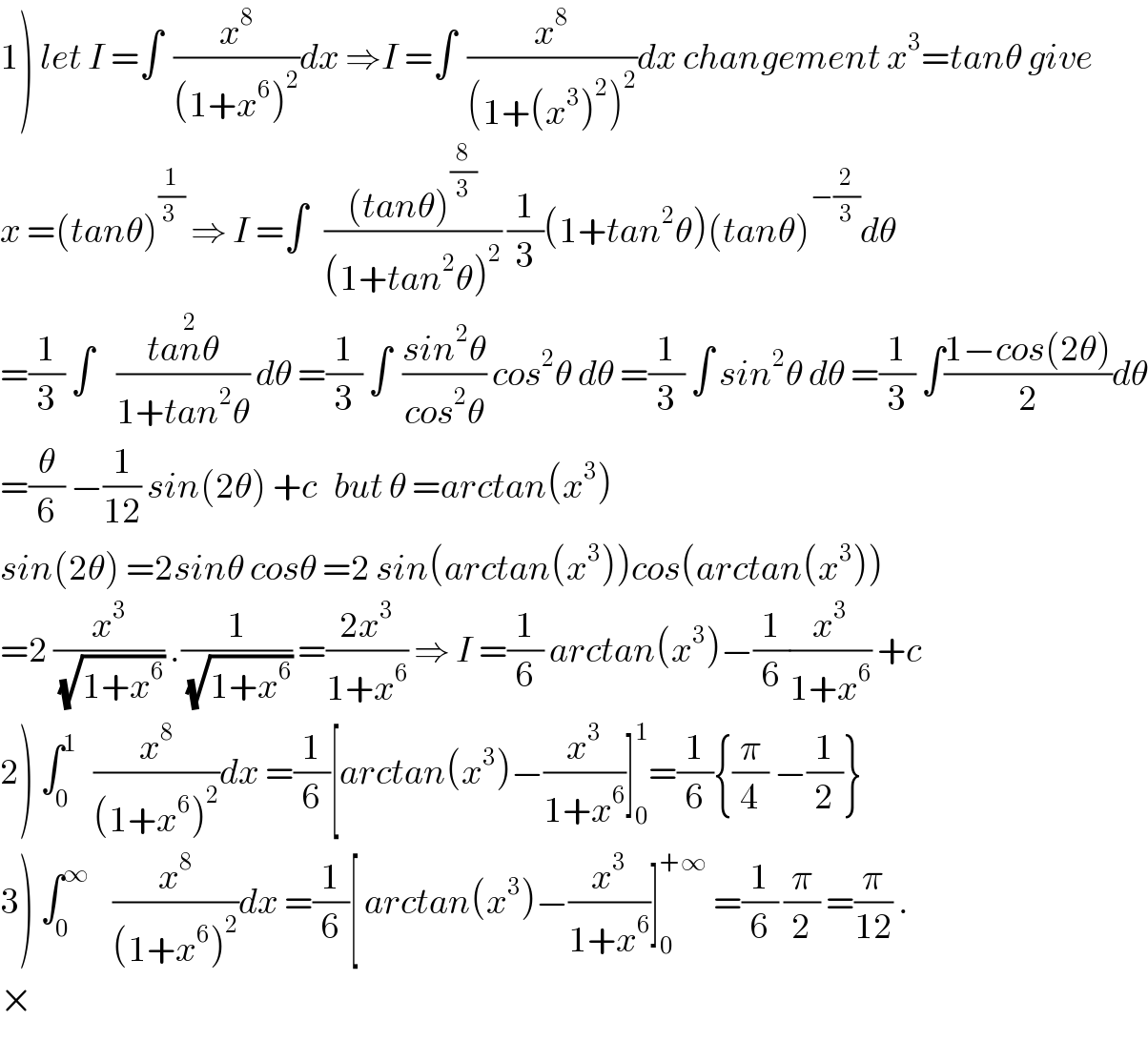 1) let I =∫  (x^8 /((1+x^6 )^2 ))dx ⇒I =∫  (x^8 /((1+(x^3 )^2 )^2 ))dx changement x^3 =tanθ give  x =(tanθ)^(1/(3 ))  ⇒ I =∫   (((tanθ)^(8/3) )/((1+tan^2 θ)^2 )) (1/3)(1+tan^2 θ)(tanθ)^(−(2/3)) dθ  =(1/3) ∫    ((tan^2 θ)/(1+tan^2 θ)) dθ =(1/3) ∫  ((sin^2 θ)/(cos^2 θ)) cos^2 θ dθ =(1/3) ∫ sin^2 θ dθ =(1/3) ∫((1−cos(2θ))/2)dθ  =(θ/6) −(1/(12)) sin(2θ) +c   but θ =arctan(x^3 )  sin(2θ) =2sinθ cosθ =2 sin(arctan(x^3 ))cos(arctan(x^3 ))  =2 (x^3 /(√(1+x^6 ))) .(1/(√(1+x^6 ))) =((2x^3 )/(1+x^6 )) ⇒ I =(1/6) arctan(x^3 )−(1/6)(x^3 /(1+x^6 )) +c  2) ∫_0 ^1    (x^8 /((1+x^6 )^2 ))dx =(1/6)[arctan(x^3 )−(x^3 /(1+x^6 ))]_0 ^1 =(1/6){(π/4) −(1/2)}  3) ∫_0 ^∞     (x^8 /((1+x^6 )^2 ))dx =(1/6)[ arctan(x^3 )−(x^3 /(1+x^6 ))]_0 ^(+∞)  =(1/6) (π/2) =(π/(12)) .  ×  