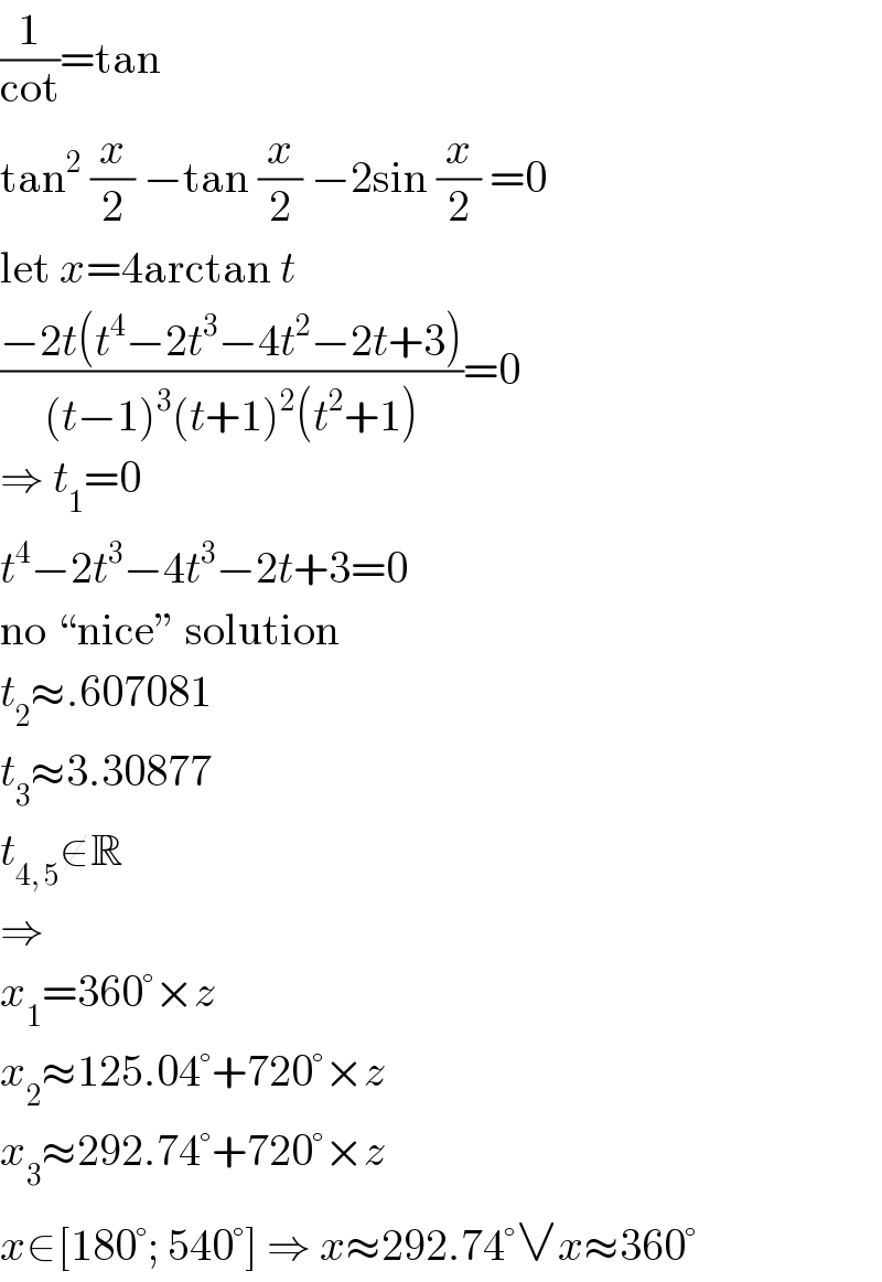 (1/(cot))=tan  tan^2  (x/2) −tan (x/2) −2sin (x/2) =0  let x=4arctan t  ((−2t(t^4 −2t^3 −4t^2 −2t+3))/((t−1)^3 (t+1)^2 (t^2 +1)))=0  ⇒ t_1 =0  t^4 −2t^3 −4t^3 −2t+3=0  no “nice” solution  t_2 ≈.607081  t_3 ≈3.30877  t_(4, 5) ∉R  ⇒  x_1 =360°×z  x_2 ≈125.04°+720°×z  x_3 ≈292.74°+720°×z  x∈[180°; 540°] ⇒ x≈292.74°∨x≈360°  