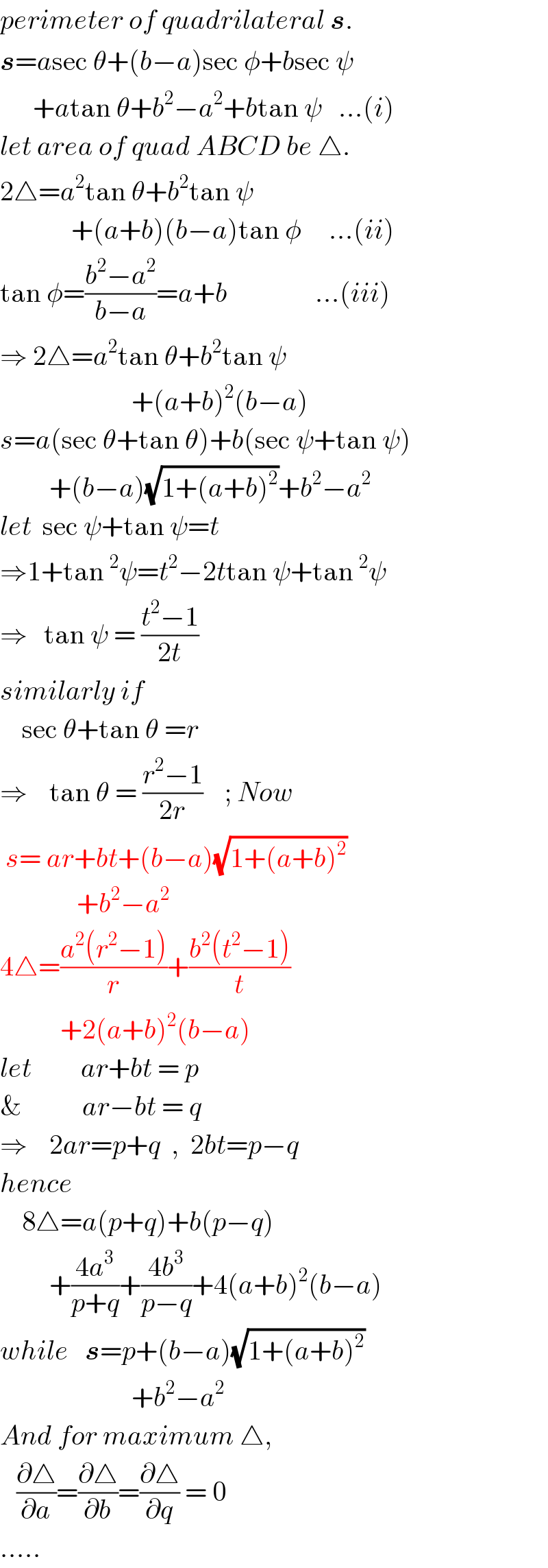 perimeter of quadrilateral s.  s=asec θ+(b−a)sec φ+bsec ψ        +atan θ+b^2 −a^2 +btan ψ   ...(i)  let area of quad ABCD be △.  2△=a^2 tan θ+b^2 tan ψ               +(a+b)(b−a)tan φ     ...(ii)  tan φ=((b^2 −a^2 )/(b−a))=a+b                ...(iii)  ⇒ 2△=a^2 tan θ+b^2 tan ψ                          +(a+b)^2 (b−a)  s=a(sec θ+tan θ)+b(sec ψ+tan ψ)           +(b−a)(√(1+(a+b)^2 ))+b^2 −a^2   let  sec ψ+tan ψ=t  ⇒1+tan^2 ψ=t^2 −2ttan ψ+tan^2 ψ  ⇒   tan ψ = ((t^2 −1)/(2t))  similarly if        sec θ+tan θ =r  ⇒    tan θ = ((r^2 −1)/(2r))    ; Now   s= ar+bt+(b−a)(√(1+(a+b)^2 ))                +b^2 −a^2   4△=((a^2 (r^2 −1))/r)+((b^2 (t^2 −1))/t)             +2(a+b)^2 (b−a)  let         ar+bt = p    &           ar−bt = q  ⇒    2ar=p+q  ,  2bt=p−q  hence      8△=a(p+q)+b(p−q)           +((4a^3 )/(p+q))+((4b^3 )/(p−q))+4(a+b)^2 (b−a)  while   s=p+(b−a)(√(1+(a+b)^2 ))                          +b^2 −a^2    And for maximum △,     (∂△/∂a)=(∂△/∂b)=(∂△/∂q) = 0  .....  