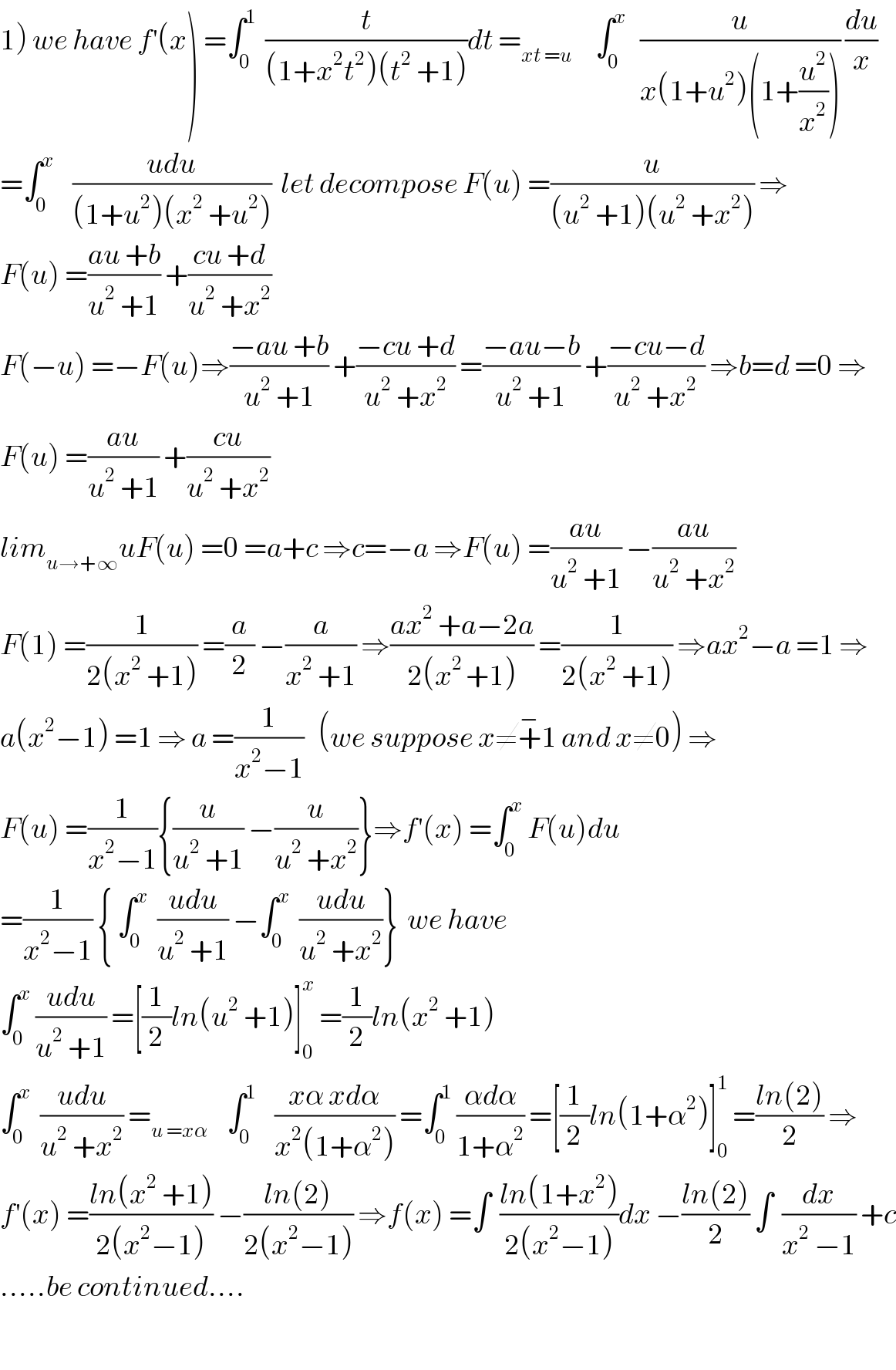 1) we have f^′ (x) =∫_0 ^1   (t/((1+x^2 t^2 )(t^2  +1)))dt =_(xt =u)      ∫_0 ^x    (u/(x(1+u^2 )(1+(u^2 /x^2 )))) (du/x)  =∫_0 ^x     ((udu)/((1+u^2 )(x^2  +u^2 )))  let decompose F(u) =(u/((u^2  +1)(u^2  +x^2 ))) ⇒  F(u) =((au +b)/(u^2  +1)) +((cu +d)/(u^2  +x^2 ))  F(−u) =−F(u)⇒((−au +b)/(u^2  +1)) +((−cu +d)/(u^2  +x^2 )) =((−au−b)/(u^2  +1)) +((−cu−d)/(u^2  +x^2 )) ⇒b=d =0 ⇒  F(u) =((au)/(u^2  +1)) +((cu)/(u^2  +x^2 ))  lim_(u→+∞) uF(u) =0 =a+c ⇒c=−a ⇒F(u) =((au)/(u^2  +1)) −((au)/(u^2  +x^2 ))  F(1) =(1/(2(x^2  +1))) =(a/2) −(a/(x^2  +1)) ⇒((ax^2  +a−2a)/(2(x^(2 ) +1))) =(1/(2(x^2  +1))) ⇒ax^2 −a =1 ⇒  a(x^2 −1) =1 ⇒ a =(1/(x^2 −1))   (we suppose x≠+^− 1 and x≠0) ⇒  F(u) =(1/(x^2 −1)){(u/(u^2  +1)) −(u/(u^2  +x^2 ))}⇒f^′ (x) =∫_0 ^x  F(u)du  =(1/(x^2 −1)) { ∫_0 ^x   ((udu)/(u^2  +1)) −∫_0 ^x   ((udu)/(u^2  +x^2 ))}  we have  ∫_0 ^x  ((udu)/(u^2  +1)) =[(1/2)ln(u^2  +1)]_0 ^x  =(1/2)ln(x^2  +1)  ∫_0 ^x   ((udu)/(u^2  +x^2 )) =_(u =xα)     ∫_0 ^1     ((xα xdα)/(x^2 (1+α^2 ))) =∫_0 ^1  ((αdα)/(1+α^2 )) =[(1/2)ln(1+α^2 )]_0 ^1  =((ln(2))/2) ⇒  f^′ (x) =((ln(x^2  +1))/(2(x^2 −1))) −((ln(2))/(2(x^2 −1))) ⇒f(x) =∫  ((ln(1+x^2 ))/(2(x^2 −1)))dx −((ln(2))/2) ∫  (dx/(x^2  −1)) +c  .....be continued....    