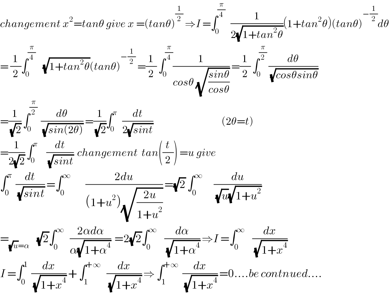 changement x^2 =tanθ give x =(tanθ)^(1/2)  ⇒I =∫_0 ^(π/4)    (1/(2(√(1+tan^2 θ))))(1+tan^2 θ)(tanθ)^(−(1/2)) dθ  = (1/2)∫_0 ^(π/4)     (√(1+tan^2 θ))(tanθ)^(−(1/2))  =(1/2) ∫_0 ^(π/4) (1/(cosθ (√((sinθ)/(cosθ))))) =(1/2) ∫_0 ^(π/2)  (dθ/(√(cosθsinθ)))  =(1/(√2)) ∫_0 ^(π/2)   (dθ/(√(sin(2θ)))) =(1/(√2))∫_0 ^π    (dt/(2(√(sint))))                                      (2θ=t)  =(1/(2(√2))) ∫_0 ^π      (dt/(√(sint)))  changement  tan((t/2)) =u give  ∫_0 ^π   (dt/(√(sint))) =∫_0 ^∞         ((2du)/((1+u^2 )(√((2u)/(1+u^2 ))))) =(√2) ∫_0 ^∞       (du/((√u)(√(1+u^2 ))))  =_((√u)=α)     (√2)∫_0 ^∞    ((2αdα)/(α(√(1+α^4 ))))  =2(√2)∫_0 ^∞     (dα/(√(1+α^4 ))) ⇒I =∫_0 ^∞     (dx/(√(1+x^4 )))  I =∫_0 ^1   (dx/(√(1+x^4 ))) + ∫_1 ^(+∞)    (dx/(√(1+x^4 ))) ⇒ ∫_1 ^(+∞)   (dx/(√(1+x^4 ))) =0....be contnued....  