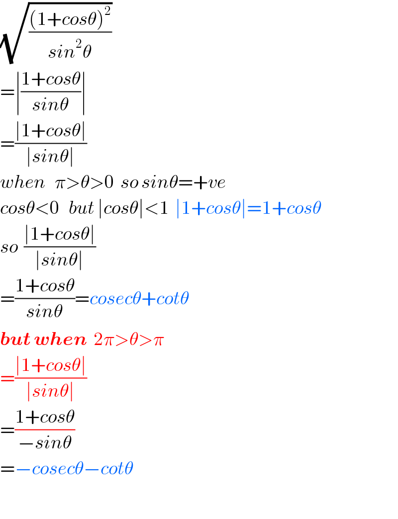 (√(((1+cosθ)^2 )/(sin^2 θ)))   =∣((1+cosθ)/(sinθ))∣  =((∣1+cosθ∣)/(∣sinθ∣))  when   π>θ>0  so sinθ=+ve  cosθ<0   but ∣cosθ∣<1  ∣1+cosθ∣=1+cosθ  so  ((∣1+cosθ∣)/(∣sinθ∣))  =((1+cosθ)/(sinθ))=cosecθ+cotθ  but when  2π>θ>π  =((∣1+cosθ∣)/(∣sinθ∣))  =((1+cosθ)/(−sinθ))  =−cosecθ−cotθ    