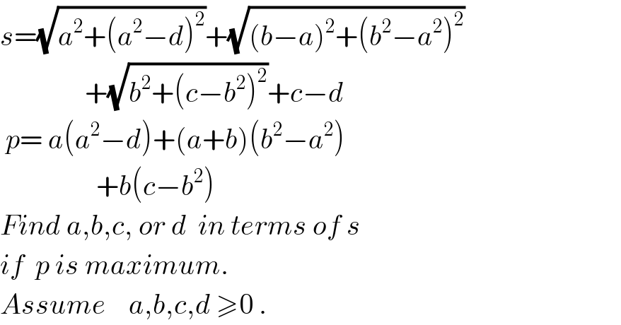 s=(√(a^2 +(a^2 −d)^2 ))+(√((b−a)^2 +(b^2 −a^2 )^2 ))                 +(√(b^2 +(c−b^2 )^2 ))+c−d   p= a(a^2 −d)+(a+b)(b^2 −a^2 )                   +b(c−b^2 )  Find a,b,c, or d  in terms of s  if  p is maximum.   Assume    a,b,c,d ≥0 .  