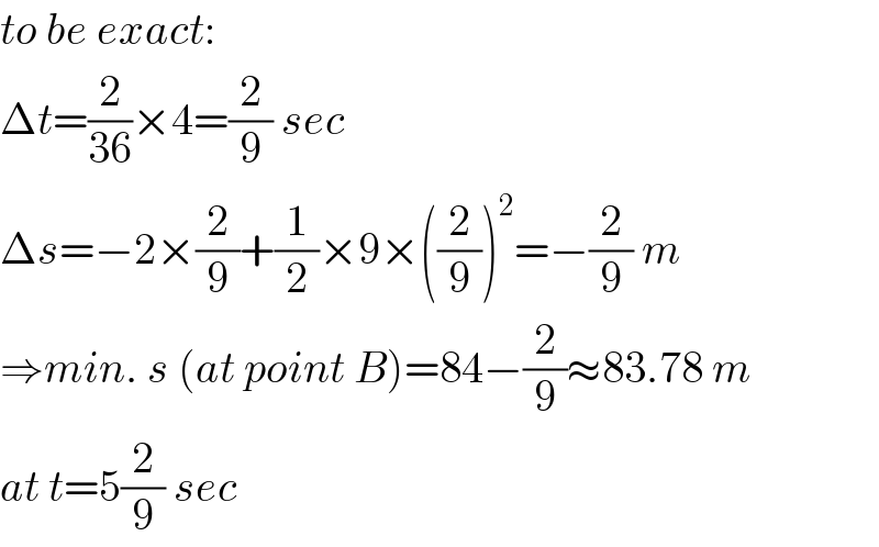 to be exact:  Δt=(2/(36))×4=(2/9) sec  Δs=−2×(2/9)+(1/2)×9×((2/9))^2 =−(2/9) m  ⇒min. s (at point B)=84−(2/9)≈83.78 m  at t=5(2/9) sec  
