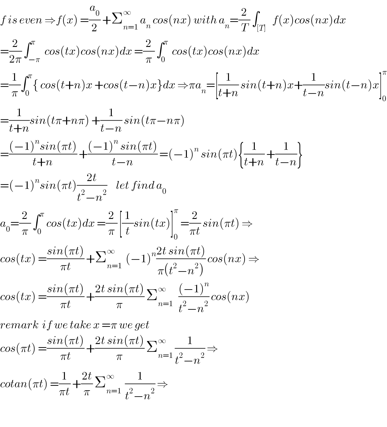 f is even ⇒f(x) =(a_0 /2) +Σ_(n=1) ^∞  a_n  cos(nx) with a_n =(2/T) ∫_([T])   f(x)cos(nx)dx  =(2/(2π)) ∫_(−π) ^π  cos(tx)cos(nx)dx =(2/π) ∫_0 ^π   cos(tx)cos(nx)dx   =(1/π)∫_0 ^π { cos(t+n)x +cos(t−n)x}dx ⇒πa_n =[(1/(t+n)) sin(t+n)x+(1/(t−n))sin(t−n)x]_0 ^π   =(1/(t+n))sin(tπ+nπ) +(1/(t−n)) sin(tπ−nπ)  =(((−1)^n sin(πt))/(t+n)) +(((−1)^n  sin(πt))/(t−n)) =(−1)^n  sin(πt){(1/(t+n)) +(1/(t−n))}  =(−1)^n sin(πt)((2t)/(t^2 −n^2 ))     let find a_0   a_0 =(2/π) ∫_0 ^π  cos(tx)dx =(2/π) [(1/t)sin(tx)]_0 ^π  =(2/(πt)) sin(πt) ⇒  cos(tx) =((sin(πt))/(πt)) +Σ_(n=1) ^∞   (−1)^n ((2t sin(πt))/(π(t^2 −n^2 ))) cos(nx) ⇒  cos(tx) =((sin(πt))/(πt)) +((2t sin(πt))/π) Σ_(n=1) ^∞    (((−1)^n )/(t^2 −n^2 )) cos(nx)  remark  if we take x =π we get   cos(πt) =((sin(πt))/(πt)) +((2t sin(πt))/π) Σ_(n=1) ^∞  (1/(t^2 −n^2 )) ⇒  cotan(πt) =(1/(πt)) +((2t)/π) Σ_(n=1) ^∞   (1/(t^2 −n^2 )) ⇒    