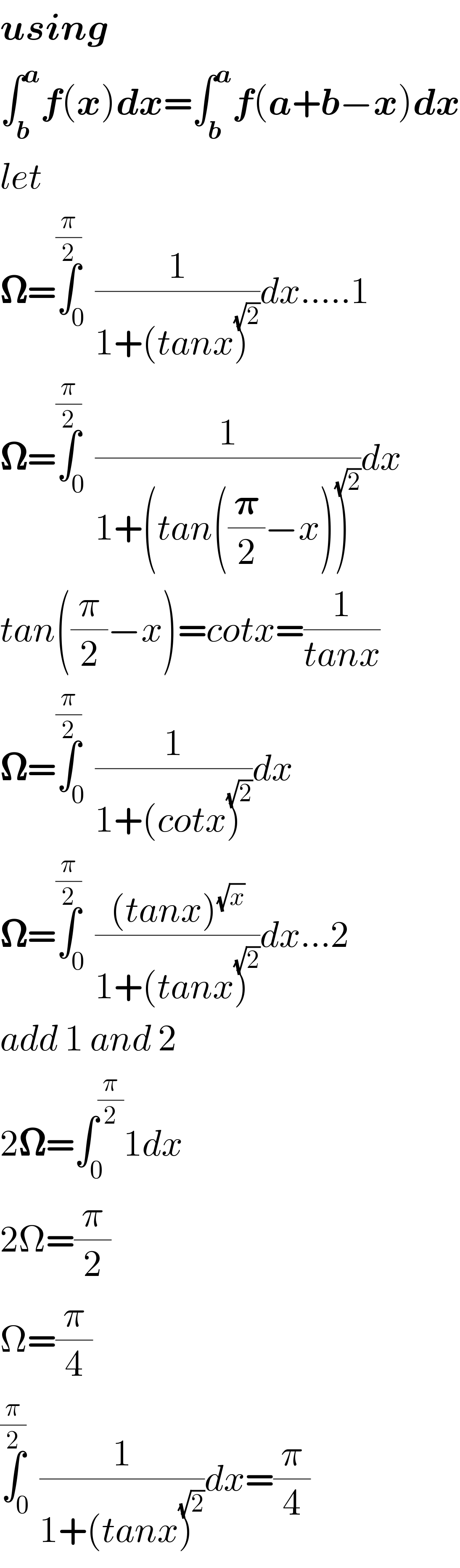 using  ∫_b ^a f(x)dx=∫_b ^a f(a+b−x)dx  let  𝛀=∫_0 ^(π/2) (1/(1+(tanx)^(√2) ))dx.....1  𝛀=∫_0 ^(π/2) (1/(1+(tan((𝛑/2)−x))^(√2) ))dx  tan((π/2)−x)=cotx=(1/(tanx))  𝛀=∫_0 ^(π/2) (1/(1+(cotx)^(√2) ))dx  𝛀=∫_0 ^(π/2) (((tanx)^(√x) )/(1+(tanx)^(√2) ))dx...2  add 1 and 2  2𝛀=∫_0 ^(π/2) 1dx  2Ω=(π/2)  Ω=(π/4)  ∫_0 ^(π/2) (1/(1+(tanx)^(√2) ))dx=(π/4)  