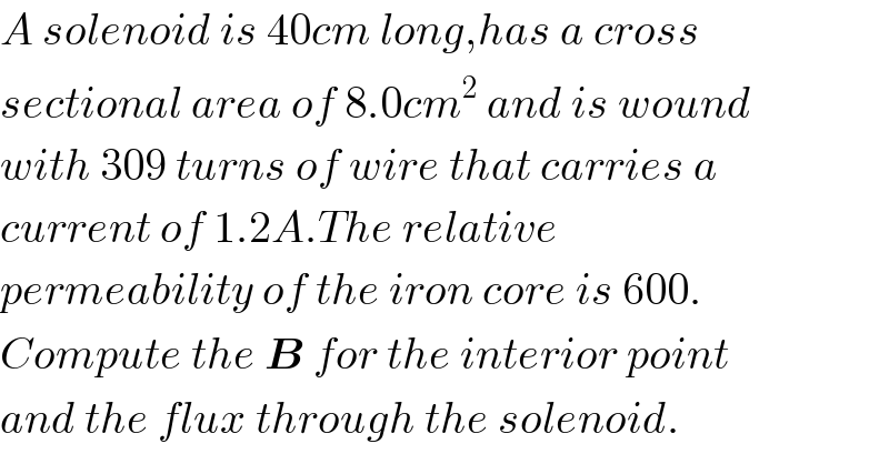 A solenoid is 40cm long,has a cross  sectional area of 8.0cm^2  and is wound  with 309 turns of wire that carries a  current of 1.2A.The relative  permeability of the iron core is 600.  Compute the B for the interior point  and the flux through the solenoid.  