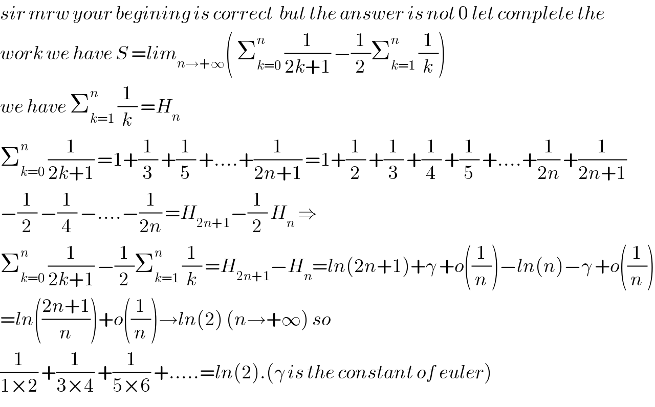 sir mrw your begining is correct  but the answer is not 0 let complete the  work we have S =lim_(n→+∞) ( Σ_(k=0) ^n  (1/(2k+1)) −(1/2)Σ_(k=1) ^n  (1/k))  we have Σ_(k=1) ^n  (1/k) =H_n   Σ_(k=0) ^n  (1/(2k+1)) =1+(1/3) +(1/5) +....+(1/(2n+1)) =1+(1/2) +(1/3) +(1/4) +(1/5) +....+(1/(2n)) +(1/(2n+1))  −(1/2) −(1/4) −....−(1/(2n)) =H_(2n+1) −(1/2) H_n  ⇒  Σ_(k=0) ^n  (1/(2k+1)) −(1/2)Σ_(k=1) ^n  (1/k) =H_(2n+1) −H_n =ln(2n+1)+γ +o((1/n))−ln(n)−γ +o((1/n))  =ln(((2n+1)/n))+o((1/n))→ln(2) (n→+∞) so  (1/(1×2)) +(1/(3×4)) +(1/(5×6)) +.....=ln(2).(γ is the constant of euler)  