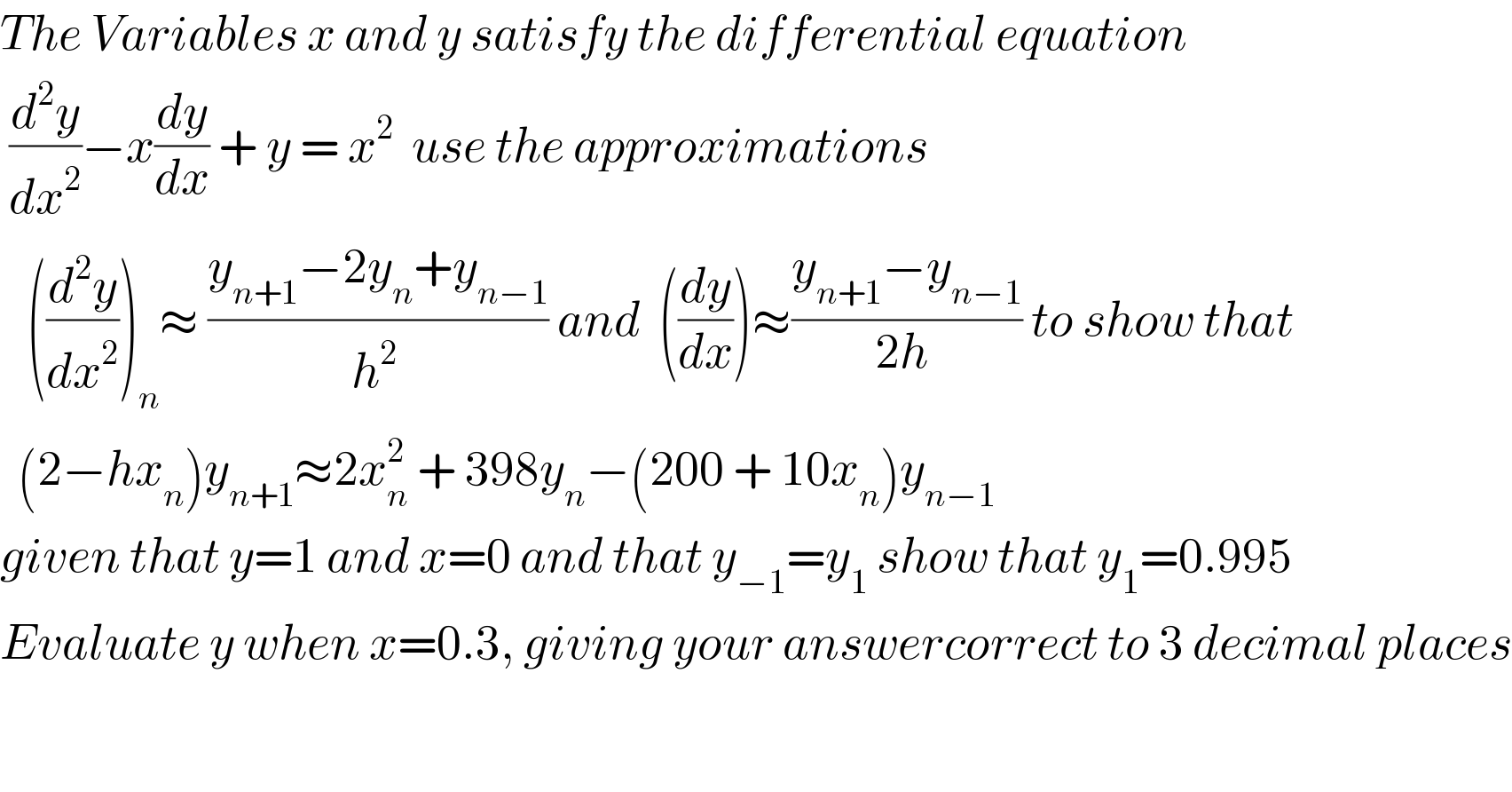 The Variables x and y satisfy the differential equation    (d^2 y/dx^2 )−x(dy/dx) + y = x^2   use the approximations     ((d^2 y/dx^2 ))_n ≈ ((y_(n+1) −2y_n +y_(n−1) )/h^(2 ) ) and  ((dy/dx))≈((y_(n+1) −y_(n−1) )/(2h )) to show that    (2−hx_n )y_(n+1) ≈2x_n ^2  + 398y_n −(200 + 10x_n )y_(n−1)   given that y=1 and x=0 and that y_(−1) =y_1  show that y_1 =0.995  Evaluate y when x=0.3, giving your answercorrect to 3 decimal places  